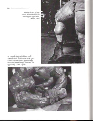 186


                          Ideally, the size of your
                       calves should be about the
                        same as your upper arm~.
                                   (Dorian Yates)




An example of a terrific biceps peak.
Notice how the development of the arm
is made that much more impressive by
the overall muscularity of the rest of the
upper body. (Ernie Taylor)
 