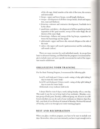 176


              of the rib cage, detail muscles at the side of the torso, the serratus
              and intercostals
          .   biceps-upper    and lower biceps, overall length, thickness
          .   triceps-development     of all three triceps heads, detail and separa-
              tion, mass and thickness
          .   forearms-extensor
               to the elbow
                                     and contractor development,    brachialis tie-in

          . quadriceps, and glutes-development    of all four quadriceps heads,
            separation of the quad muscles, sweep of the outer thigh, the ad-
            ductors of the inner thigh
          . hamstrings-fullness    and sweep of the leg biceps, separation be-
              tween the hamstrings and the quads
          . abdominals-upper         and lower abs, external obliques at the side of
              the waist
          .   calves-the   upper calf muscle (gastrocnemius)    and the underlying
              calf muscle (soleus)

          There are many exercises for each individual muscle. As you go from
      basic to advanced training, you'll find that the programs I recommend be-
      gin to include more and more specific movements for each of the impor-
      tant muscle subdivisions.



      ORGANIZING                  YOUR      TRAINING

      For the Basic Training Program, I recommend the following split:

          Level 1: each body part 2 times a week-using a 3-day split (taking 3
            days to train the entire body)
          Level II: each body part 3 times a week-using a 2-day split (taking 2
            days to train the entire body)
          Abdominals: every workout, both levels

            I always liked to train 6 days a week, taking Sunday off as a rest day.
      This made it easy for me to keep track of my workouts-Monday,          a cer-
      tain group of body parts; Tuesday, a different group, etc. If you're on a dif-
      ferent schedule you can do each of your workouts on whatever days they
      fall-just think of it as Workout # 1 instead of Monday, Workout #2 instead
      of Tuesday, and so on through your entire training program.



      REST AND             RECUPERATION

      When you plan a workout program, you have to be sure to include rest
      days. Remember, when you train intensely you have to get enough rest to
 