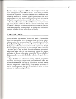 179


allow the body to recuperate and build both strength and mass. This
means getting plenty of sleep (8 hours is best). It also means you need to
pay attention to priorities. If building maximum muscle is your goal, you
will need to be careful not to exhaust yourself doing too many other sports
or physical activities-just as you would have to be careful to save on a reg-
ular basis if you wanted to put money aside to buy a house or a car.
     Youalso need to rest on your off days. This doesn't mean you can't en-
gage in any physical activities on that day-you don't have to stay in bed
or anything-but if you are running marathons or involved in Hawaiian
canoe racing on Sunday you are probably not going to have much energy
when you go back to the gym and work out on Monday.


WHEN        TO TRAIN

My best workouts were always in the morning, when I was rested and
fresh. Some bodybuilders prefer to train later in the day, but the majority
of the competitors I've been around also liked to train first thing in the day.
To this day, Bill Pearl gets his workout in at 5 A.M.and then has the rest of
the day to pursue his other interests. If you work regular hours at a job,
this means getting up very early to get your training in. When Franco and
I got to the gym at 7 A.M.we would frequently see lawyers, accountants,
teachers, and others with a full work schedule just finishing their training
and hitting the showers before going to their jobs. This showed a lot of
dedication on their part, but it's this kind of dedication that yields the best
results.
     If you absolutely have to train in the evening, or if that's your personal
preference, of course you can get results with that schedule as well. Just
ask yourself whether you think you are achieving the maximum possible
from your workouts this way and whether you are training late because it's
best for you or because you don't have the motivation to get up as early as
necessary for regular morning workouts.
 