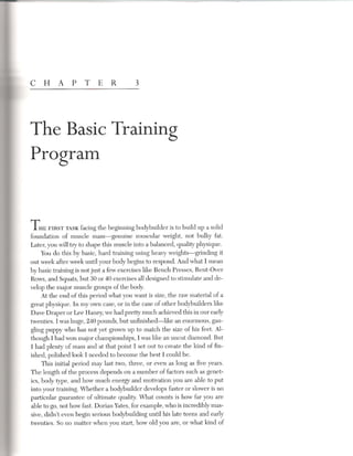 c H        A p T E R                      3




The Basic Training
Program


THE FIRST TASKfacing the beginning bodybuilder is to build up a solid
foundation of muscle mass-genuine           muscular weight, not bulky fat.
Later, you will try to shape this muscle into a balanced, quality physique.
     You do this by basic, hard training using heavy weights-grinding       it
out week after week until your body begins to respond. And what I mean
by basic training is not just a few exercises like Bench Presses, Bent-Over
Rows, and Squats, but 30 or 40 exercises all designed to stimulate and de-
velop the major muscle groups of the body.
     At the end of this period what you want is size, the raw material of a
great physique. In my own case, or in the case of other bodybuilders like
Dave Draper or Lee Haney, we had pretty much achieved this in our early
twenties. I was huge, 240 pounds, but unfinished-like     an enormous, gan-
gling puppy who has not yet grown up to match the size of his feet. Al-
though I had won major championships, I was like an uncut diamond. But
I had plenty of mass and at that point I set out to create the kind of fin-
ished, polished look I needed to become the best I could be.
     This initial period may last two, three, or even as long as five years.
The length of the process depends on a number of factors such as genet-
ics, body type, and how much energy and motivation you are able to put
into your training. Whether a bodybuilder develops faster or slower is no
particular guarantee of ultimate quality. What counts is how far you are
able to go, not how fast. Dorian Yates, for example, who is incredibly mas-
sive, didn't even begin serious bodybuilding until his late teens and early
twenties. So no matter when you start, how old you are, or what kind of
 
