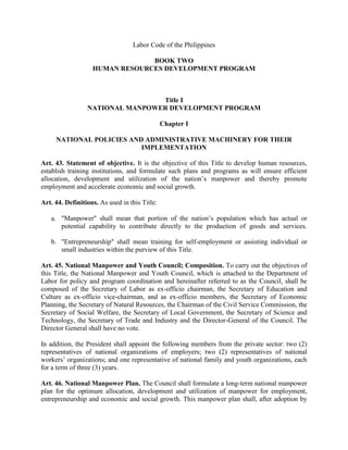 Labor Code of the Philippines

                                BOOK TWO
                   HUMAN RESOURCES DEVELOPMENT PROGRAM



                                 Title I
                 NATIONAL MANPOWER DEVELOPMENT PROGRAM

                                               Chapter I

     NATIONAL POLICIES AND ADMINISTRATIVE MACHINERY FOR THEIR
                          IMPLEMENTATION

Art. 43. Statement of objective. It is the objective of this Title to develop human resources,
establish training institutions, and formulate such plans and programs as will ensure efficient
allocation, development and utilization of the nation’s manpower and thereby promote
employment and accelerate economic and social growth.

Art. 44. Definitions. As used in this Title:

   a. "Manpower" shall mean that portion of the nation’s population which has actual or
      potential capability to contribute directly to the production of goods and services.

   b. "Entrepreneurship" shall mean training for self-employment or assisting individual or
      small industries within the purview of this Title.

Art. 45. National Manpower and Youth Council; Composition. To carry out the objectives of
this Title, the National Manpower and Youth Council, which is attached to the Department of
Labor for policy and program coordination and hereinafter referred to as the Council, shall be
composed of the Secretary of Labor as ex-officio chairman, the Secretary of Education and
Culture as ex-officio vice-chairman, and as ex-officio members, the Secretary of Economic
Planning, the Secretary of Natural Resources, the Chairman of the Civil Service Commission, the
Secretary of Social Welfare, the Secretary of Local Government, the Secretary of Science and
Technology, the Secretary of Trade and Industry and the Director-General of the Council. The
Director General shall have no vote.

In addition, the President shall appoint the following members from the private sector: two (2)
representatives of national organizations of employers; two (2) representatives of national
workers’ organizations; and one representative of national family and youth organizations, each
for a term of three (3) years.

Art. 46. National Manpower Plan. The Council shall formulate a long-term national manpower
plan for the optimum allocation, development and utilization of manpower for employment,
entrepreneurship and economic and social growth. This manpower plan shall, after adoption by
 