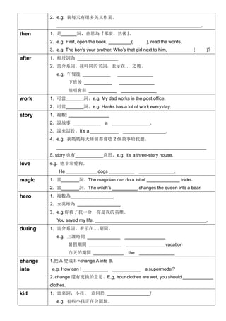 2. e.g. 我每天有很多英文作業。
_________________________________________________________.
then 1. 是______詞，意思為『那麼，然後』。
2. e.g. First, open the book. _________( ), read the words.
3. e.g. The boy’s your brother. Who’s that girl next to him, __________( )?
after 1. 相反詞為 ________________
2. 當介系詞。接時間的名詞，表示在… 之後。
e.g. 午餐後 ___________ ______________
下班後 ___________ ______________
演唱會前 ___________ ______________
work 1. 可當_______詞。e.g. My dad works in the post office.
2. 可當_______詞。e.g. Hanks has a lot of work every day.
story 1. 複數: ________________
2. 說故事 ___________ a _______________.
3. 說來話長。It’s a ___________ _________________.
4. e.g. 我媽媽每天睡前都會唸 2 個故事給我聽。
___________________________________________________________
5. story 也有___________意思。e.g. It’s a three-story house.
love e.g. 他非常愛狗。
He ____________ dogs __________ ______________.
magic 1. 當_______詞。The magician can do a lot of _____________ tricks.
2. 當_______詞。The witch’s __________ changes the queen into a bear.
hero 1. 複數為_________________
2. 女英雄為 _________________.
3. e.g.你救了我一命，你是我的英雄。
You saved my life. ____________________________________________.
during 1. 當介系詞。表示在….期間。
e.g. 上課時間 _____________ ________________
暑假期間 _____________ _______________ vacation
白天的期間 ____________ the ______________
change
into
1.把 A 變成Ｂ=change A into B.
e.g. How can I __________ ___________ a supermodel?
2. change 還有更換的意思。E,g, Your clothes are wet, you should ____________
clothes.
kid 1. 當名詞，小孩。 意同於 _________________/
e.g. 有些小孩正在公園玩。
 