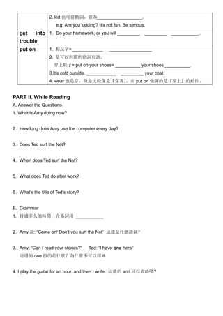 2. kid 也可當動詞，意為__________________.
e.g. Are you kidding? It’s not fun. Be serious.
get into
trouble
1. Do your homework, or you will _________ _________ ___________.
put on 1. 相反字= ____________ _________________
2. 是可以拆開的動詞片語。
穿上鞋子= put on your shoes= __________ your shoes __________.
3.It’s cold outside. ____________ _________ your coat.
4. wear 也是穿，但是比較像是『穿著』，而 put on 強調的是『穿上』的動作。
PART II. While Reading
A. Answer the Questions
1. What is Amy doing now?
2. How long does Amy use the computer every day?
3. Does Ted surf the Net?
4. When does Ted surf the Net?
5. What does Ted do after work?
6. What’s the title of Ted’s story?
B. Grammar
1. 持續多久的時間，介系詞用 ___________
2. Amy 說: “Come on! Don’t you surf the Net” 這邊是什麼語氣？
3. Amy: “Can I read your stories?” Ted: “I have one here”
這邊的 one 指的是什麼？為什麼不可以用 it.
4. I play the guitar for an hour, and then I write. 這邊的 and 可以省略嗎?
 