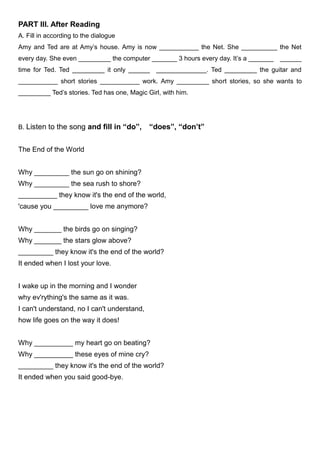 PART III. After Reading
A. Fill in according to the dialogue
Amy and Ted are at Amy’s house. Amy is now ___________ the Net. She __________ the Net
every day. She even _________ the computer _______ 3 hours every day. It’s a _______ ______
time for Ted. Ted _________ it only ______ ______________. Ted _________ the guitar and
___________ short stories ___________ work. Amy _________ short stories, so she wants to
_________ Ted’s stories. Ted has one, Magic Girl, with him.
B. Listen to the song and fill in “do”, “does”, “don’t”
The End of the World
Why _________ the sun go on shining?
Why _________ the sea rush to shore?
__________ they know it's the end of the world,
'cause you _________ love me anymore?
Why _______ the birds go on singing?
Why _______ the stars glow above?
_________ they know it's the end of the world?
It ended when I lost your love.
I wake up in the morning and I wonder
why ev'rything's the same as it was.
I can't understand, no I can't understand,
how life goes on the way it does!
Why __________ my heart go on beating?
Why __________ these eyes of mine cry?
_________ they know it's the end of the world?
It ended when you said good-bye.
 