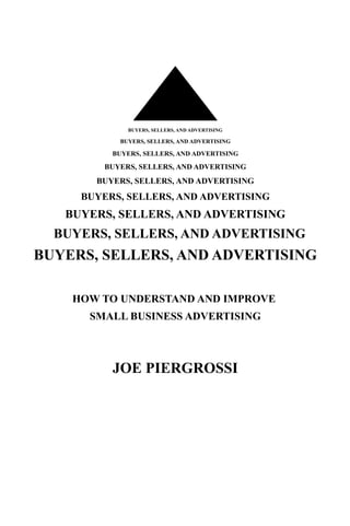 BUYERS, SELLERS, AND ADVERTISING

           BUYERS, SELLERS, AND ADVERTISING

          BUYERS, SELLERS, AND ADVERTISING

        BUYERS, SELLERS, AND ADVERTISING
       BUYERS, SELLERS, AND ADVERTISING
     BUYERS, SELLERS, AND ADVERTISING
   BUYERS, SELLERS, AND ADVERTISING
  BUYERS, SELLERS, AND ADVERTISING
BUYERS, SELLERS, AND ADVERTISING

    HOW TO UNDERSTAND AND IMPROVE
      SMALL BUSINESS ADVERTISING



          JOE PIERGROSSI
 