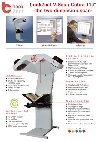 book2net V-Scan Cobra 110°
                                -the two dimension scan-




           V-Scan                  Scan-Software             Indexing



                                                   high performance
                                                   sensors
                                                    Parallel use of two high
                                                    performance CCD sensors with
                                                    40Megapixel
                                                    High resolution of 400 ppi
                                                    0.3 sek. scanning time / dualpage
                                                    1.9 sek. processing time
lenses                                              Optimized signal to noise relation
                                                    for OCR recognition
 Rodenstock Rodagon
 Shutter life expectancy
                                                   light source
 > 600Mio. shots
 Focus depth: 13 cm / 5 inch                        Cold light LED-Technologie
 Perfect linearity                                  Light-Control-System (LCS)
 Brilliance color                                   uniformity V-illumination
                                                    Stable wave length
                                                    > 3 years life expectancy


                                                   layout section
                                                    Protective certified
                                                    110° aperture angle
                                                    High compensation of 15 cm
environmental-                                      Adjustment of book thickness
savings                                             till 12 cm
                                                    Adjustable transparent fixing
 No UV / IR emission                                system
 No heat load                                       Accurate Scan quality of the book
 Low noise emission                                 fold
 Low-Engery-Control (LEC)                           Customizing V-Scan book cradle
 80 VA power consumption
 