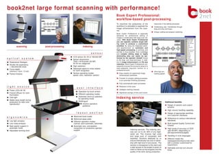 book2net large format scanning with performance!
                                                                                     Book Expert Professional:
                                                                                     workflow-based post-processing
                                                                                     To maximize the productivity of the              resources in the editing processes
                                                                                     workflow it is advisable to seperate the         Outstanding user- friendliness through
                                                                                     image enhancement from the scan-                 drag-and-drop technique
                                                                                     ner.
                                                                                                                                      Unique: polling and program switching
                                                                                     Book Expert Professional is especially
                                                                                     designed for professional editing of
                                                                                     images in combination with large scan vol-
                                                                                     umes. With Book Expert Professional
                                                                                     you can logically combine single edit-
                                                                                     ing tools to produce a customized
                                                                                     workflow. By using the integrated batch-
         scanning            post-processing              indexing                   and spoolfunction an automatic and
                                                                                     high-speed processing of archives and
                                                                                     job-files is thus possible. Even multistage
                                                                    sensor           and complex editing steps or highly
                                                                                     demanding jobs can easily be per-
                                               CCD sensor 40, 50 or 160/200 MP
optical        system                                                                formed by the operator himself thanks
                                               Sensor dimensions:                    to the drag- and drop-technique. In addi-
 Rodenstock Rodagon                            7304 x 5478 pixels (40 MP)            tion to image enhancement and file size
                                               54,78 mm (diagonal)                   reduction, Book Expert Professional con-
 Shutter life expectancy
 > 300,000,000 shots                           High resolution                       sequently ensures the economic setup of a
                                               Optimized signal to noise relation    scan-respective long-term archive on a
 Focus depth:                                                                        professional level
 minimum 13cm / 5 inch                         for OCR recognition
                                                                                                                                      Ultra-high pro-
 Perfect linearity                             Various operating modes:                 Easy creation of customized image             cessing speed
                                               speed, color, resolution, perfect        enhancement workflows
                                                                                        Transfer of complex editing processes
                                                                                        to an automatic finishing processes
                                                                                        Fully automatically batch processes

light     source                                                                        Reduction of file sizes
                                                   user       interface
 Power LEDs 80 VA                                                                       Intelligent working modules
                                                     Operation by touch screen
 Fresnel diffusor for even                                                              Significant savings of time and human
 illumination                                        Different operating modes
                                                     Automatic short-cut selection
 Cold light
                                                     by operating mode               Indexing service
 Stable wave length during
 production for best color                           Multilingual                                                                                       Additional benefits:
 reproduction                                             Intuitive operators
                                                           guidance                                                                                        Design of solution and custom
                                                                                                                                                           schema
                                                                                                                                                           High volume handling capability
                                                  layout          section                                                                                  Design of appropriate workflow
                                                                                                                                                           and customer interfaces
ergonomics                                     Motorized book cradle
                                               Motorized glass plate                                                                                       Adherence to various international
 Low light emission                                                                                                                                        standards
                                               Different operation modes:
 Low noise emission                            manual, semi-automatic, automatic                                                                           Multi layered Quality Control and
 Best opertor support in                       Automatic size- and position                                                                                Checks
 automatic mode                                recognition for productive operator                                                                         High levels of accuracy of OCR
                                               support                                                 Indexing services- The indexing serv-
 Adjustabel working level                                                                                                                                  upto 99.99% (depending on
                                                                                                       ices can run to 20- 80% of any digiti-              job/requirements/budgets)
                                                                                                       zation job. This involves high costs
                                                                                                       and large pool of manpower with                     Handling of multi languages
                                                                                                       expertise. Solutions deployed by us                 Different media like
                                                                                                       ensure dramatically low cost of owner-              newspapers/books/journals each
                                                                                                       ship with high level of accuracies. The             with a solution customized for
                                                                                                       solution is transparent to the client and           requirement
                                                                                                       a web access to the project is given to             Definable and low turn around
                                                                                                       client to follow up the progress and the            times
                                                                                                       quality of the work during production.
 