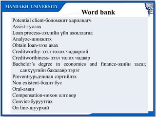Word bank
Potential client-боломжит харилцагч
Assist-туслах
Loan process-зээлийн үйл ажиллагаа
Analyze-шинжлэх
Obtain loan-зээл авах
Creditworthy-зээл төлөх чадвартай
Creditworthiness- зээл төлөх чадвар
Bachelor’s degree in economics and finance-эдийн засаг,
санхүүгийн бакалавр зэрэг
Prevent-урьдчилан сэргийлэх
Non existent-бодит бус
Oral-аман
Compensation-нөхөн олговор
Convict-буруутгах
On line-шуурхай
 