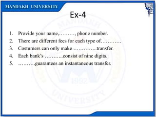 Ex-4
1. Provide your name,………, phone number.
2. There are different fees for each type of…………
3. Costumers can only make …………..transfer.
4. Each bank’s ………..consist of nine digits.
5. ……….guarantees an instantaneous transfer.
 