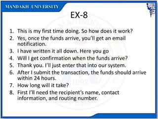 EX-8
1. This is my first time doing. So how does it work?
2. Yes, once the funds arrive, you’ll get an email
notification.
3. I have written it all down. Here you go
4. Will I get confirmation when the funds arrive?
5. Thank you. I’ll just enter that into our system.
6. After I submit the transaction, the funds should arrive
within 24 hours.
7. How long will it take?
8. First I’ll need the recipient’s name, contact
information, and routing number.
 