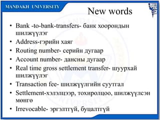 New words
• Bank -to-bank-transfers- банк хоорондын
шилжүүлэг
• Address-гэрийн хаяг
• Routing number- серийн дугаар
• Account number- дансны дугаар
• Real time gross settlement transfer- шуурхай
шилжүүлэг
• Transaction fee- шилжүүлгийн суутгал
• Settlement-хэлэлцээр, тохиролцоо, шилжүүлсэн
мөнгө
• Irrevocable- эргэлтгүй, буцалтгүй
 