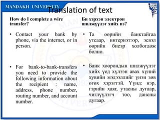Translation of text
How do I complete a wire
transfer?
• Contact your bank by
phone, via the internet, or in
person.
• For bank-to-bank-transfers
you need to provide the
following information about
the recipient : name,
address, phone number,
routing number, and account
number.
Би хэрхэн электрон
шилжүүлэг хийх вэ?
• Та өөрийн банктайгаа
утсаар, интернэтээр, эсвэл
өөрийн биеэр холбогдож
болно.
• Банк хоорондын шилжүүлэг
хийх үед хүлээн авах хүний
хувийн мэдээллийг үнэн зөв
өгөх хэрэгтэй. Үүнд: нэр,
гэрийн хаяг, утасны дугаар,
чиглүүлэгч тоо, дансны
дугаар.
 