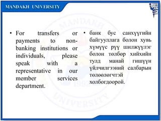 • For transfers or
payments to non-
banking institutions or
individuals, please
speak with a
representative in our
member services
department.
• банк бус санхүүгийн
байгууллага болон хувь
хүмүүс рүү шилжүүлэг
болон төлбөр хийхийн
тулд манай гишүүн
үйлчилгээний салбарын
төлөөлөгчтэй
холбогдоорой.
 