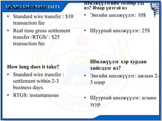 What does it cost?
• Standard wire transfer : $10
transaction fee
• Real time gross settlement
transfer /RTGS/ : $25
transaction fee
How long does it take?
• Standard wire transfer :
settlement within 2-3
business days.
• RTGS: instantaneous
Шилжүүлэгийн төлбөр хэд
вэ? Ямар үнэтэй вэ
• Энгийн шилжүүлэг: 10$
• Шуурхай шилжүүлэг: 25$
Шилжүүлэг хэр хурдан
хийгддэг вэ?
• Энгийн шилжүүлэг: ажлын 2-
3 өдөр
• Шуурхай шилжүүлэг: агшин
зуур
 