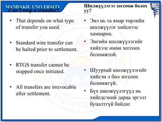 Can I stop a transfer?
• That depends on what type
of transfer you used.
• Standard wire transfer can
be halted prior to settlement.
• RTGS transfer cannot be
stopped once initiated.
• All transfers are irrevocable
after settlement.
Шилжүүлэгээ зогсоож болох
уу?
• Энэ нь та ямар төрлийн
шилжүүлэг хийснээс
хамаарна.
• Энгийн шилжүүлэгийг
хийхээс өмнө зогсоох
боломжтой.
• Шуурхай шилжүүлэгийг
хийсэн л бол зогсоох
боломжгүй.
• Бүх шилжүүлэгүүд нь
хийгдсэний дараа эргэлт
буцалтгүй байдаг.
 