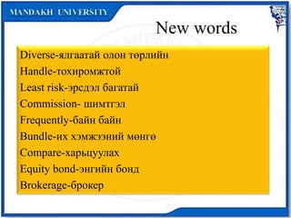 New words
Diverse-ялгаатай олон төрлийн
Handle-тохиромжтой
Least risk-эрсдэл багатай
Commission- шимтгэл
Frequently-байн байн
Bundle-их хэмжээний мөнгө
Compare-харьцуулах
Equity bond-энгийн бонд
Brokerage-брокер
 
