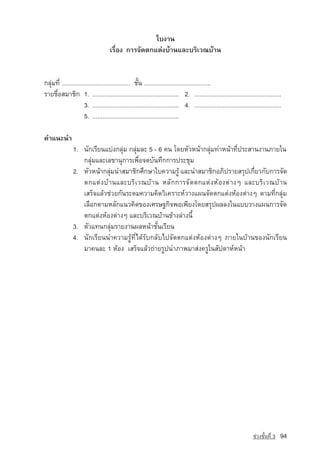 ãº§Ò¹
                                    àÃ×èÍ§ ¡ÒÃ¨Ñ´µ¡áµ‡§ºˆÒ¹áÅÐºÃÔàÇ³ºˆÒ¹


¡ÅØ‡Á·Õè ......................................... ªÑé¹ ........................................
ÃÒÂª×èÍÊÁÒªÔ¡ 1. .................................................... 2. ....................................................
                      3. .................................................... 4. ....................................................
                      5. ....................................................

¤Óá¹Ð¹Ó
                1. ¹Ñ¡àÃÕÂ¹áº‡§¡ÅØ‡Á ¡ÅØ‡ÁÅÐ 5 - 6 ¤¹ â´ÂËÑÇË¹ˆÒ¡ÅØ‡Á·ÓË¹ˆÒ·Õè»ÃÐÊÒ¹§Ò¹ÀÒÂã¹
                   ¡ÅØ‡ÁáÅÐàÅ¢Ò¹Ø¡ÒÃà¾×èÍ¨´ºÑ¹·Ö¡¡ÒÃ»ÃÐªØÁ
                2. ËÑÇË¹ˆÒ¡ÅØÁ¹ÓÊÁÒªÔ¡ÈÖ¡ÉÒãº¤ÇÒÁÃÙˆ áÅÐ¹ÓÊÁÒªÔ¡ÍÀÔ»ÃÒÂÊÃØ»à¡ÕÂÇ¡Ñº¡ÒÃ¨Ñ´
                             ‡                                                     è
                   µ¡áµ‡§ºˆÒ¹áÅÐºÃÔàÇ³ºˆÒ¹ ËÅÑ¡¡ÒÃ¨Ñ´µ¡áµ‡§ËˆÍ§µ‡Ò§æ áÅÐºÃÔàÇ³ºˆÒ¹
                   àÊÃç¨áÅˆÇª‡ÇÂ¡Ñ¹ÃÐ´Á¤ÇÒÁ¤Ô´ÇÔà¤ÃÒÐË‹ÇÒ§á¼¹¨Ñ´µ¡áµ‡§ËˆÍ§µ‡Ò§æ µÒÁ·Õè¡ÅØ‡Á
                   àÅ×Í¡µÒÁËÅÑ¡á¹Ç¤Ô´¢Í§àÈÃÉ°¡Ô¨¾Íà¾ÕÂ§â´ÂÊÃØ»¼ÅÅ§ã¹áººÇÒ§á¼¹¡ÒÃ¨Ñ´
                   µ¡áµ‡§ËˆÍ§µ‡Ò§æ áÅÐºÃÔàÇ³ºˆÒ¹¢ˆÒ§Å‡Ò§¹Õé
                3. µÑÇá·¹¡ÅØ‡ÁÃÒÂ§Ò¹¼ÅË¹ˆÒªÑé¹àÃÕÂ¹
                4. ¹Ñ¡àÃÕÂ¹¹Ó¤ÇÒÁÃÙˆ·Õèä´ˆÃÑº¡ÅÑºä»¨Ñ´µ¡áµ‡§ËˆÍ§µ‡Ò§æ ÀÒÂã¹ºˆÒ¹¢Í§¹Ñ¡àÃÕÂ¹
                   ÁÒ¤¹ÅÐ 1 ËˆÍ§ àÊÃç¨áÅˆÇ¶‡ÒÂÃÙ»¹ÓÀÒ¾ÁÒÊ‡§¤ÃÙã¹ÊÑ»´ÒË‹Ë¹ˆÒ




                                                                                                                     ª‡Ç§ªÑé¹·Õè 3   94
 