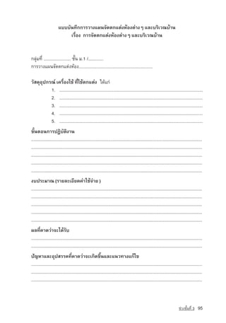 áºººÑ¹·Ö¡¡ÒÃÇÒ§á¼¹¨Ñ´µ¡áµ‡§ËˆÍ§µ‡Ò§æ áÅÐºÃÔàÇ³ºˆÒ¹
                             àÃ×èÍ§ ¡ÒÃ¨Ñ´µ¡áµ‡§ËˆÍ§µ‡Ò§æ áÅÐºÃÔàÇ³ºˆÒ¹


¡ÅØ‡Á·Õè ....................... ªÑé¹ Á.1 /.............
¡ÒÃÇÒ§á¼¹¨Ñ´µ¡áµ‡§ËˆÍ§...............................................................

ÇÑÊ´ØÍØ»¡Ã³‹ à¤Ã×èÍ§ãªˆ ·Õèãªˆµ¡áµ‡§ ä´ˆá¡‡
          1. ...............................................................................................................................
          2. ...............................................................................................................................
          3. ...............................................................................................................................
          4. ...............................................................................................................................
          5. ...............................................................................................................................
¢Ñé¹µÍ¹¡ÒÃ»¯ÔºÑµÔ§Ò¹
.........................................................................................................................................................
.........................................................................................................................................................
.........................................................................................................................................................
.........................................................................................................................................................
.........................................................................................................................................................
§º»ÃÐÁÒ³ (ÃÒÂÅÐàÍÕÂ´¤‡Òãªˆ¨‡ÒÂ )
.........................................................................................................................................................
.........................................................................................................................................................
.........................................................................................................................................................
.........................................................................................................................................................
.........................................................................................................................................................
¼Å·Õè¤Ò´Ç‡Ò¨Ðä´ˆÃÑº
.........................................................................................................................................................
.........................................................................................................................................................
ปัญหาáÅÐÍØ»ÊÃÃ¤·Õè¤Ò´Ç‡Ò¨Ðà¡Ô´¢Öé¹áÅÐá¹Ç·Ò§á¡ˆä¢
.........................................................................................................................................................
.........................................................................................................................................................
.........................................................................................................................................................



                                                                                                                                    ª‡Ç§ªÑé¹·Õè 3    95
 