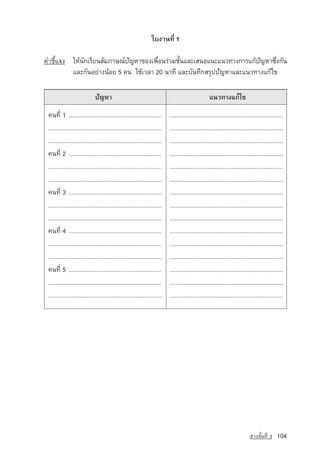 ãº§Ò¹·Õè 1

¤ÓªÕéá¨§ ãËˆ¹¡àÃÕÂ¹ÊÑÁÀÒÉ³‹ปญหา¢Í§à¾×Í¹Ã‡ÇÁªÑ¹áÅÐàÊ¹Íá¹Ðá¹Ç·Ò§¡ÒÃá¡ˆปญหา«Ö§¡Ñ¹
             Ñ              ั          è      é                         ั     è
         áÅÐ¡Ñ¹ÍÂ‡Ò§¹ˆÍÂ 5 ¤¹ ãªˆàÇÅÒ 20 ¹Ò·Õ áÅÐºÑ¹·Ö¡ÊÃØ»ปัญหาáÅÐá¹Ç·Ò§á¡ˆä¢

                             »Ñ­ญËÒ                                                               á¹Ç·Ò§á¡ˆä¢
 ¤¹·Õè 1 ......................................................           ...................................................................
 ...................................................................      ......................................................................
 ......................................................................   ......................................................................
 ¤¹·Õè 2 ......................................................           ......................................................................
 ...................................................................      ......................................................................
 ......................................................................   ......................................................................
 ¤¹·Õè 3 ......................................................           ......................................................................
 ...................................................................      ......................................................................
 ......................................................................   ......................................................................
 ¤¹·Õè 4 ......................................................           ......................................................................
 ......................................................................   ......................................................................
 ......................................................................   ......................................................................
 ¤¹·Õè 5 ......................................................           ......................................................................
 ......................................................................   ......................................................................
 ......................................................................   ......................................................................




                                                                                                                           ª‡Ç§ªÑé¹·Õè 3    104
 