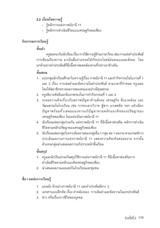 2.2 à§×èÍ¹ä¢¤ÇÒÁÃÙˆ
               - ÃÙˆËÅÑ¡¡ÒÃáµ‡§¡Ò¾Â‹ÂÒ¹Õ 11
               - ÃÙˆËÅÑ¡¡ÒÃ´Óà¹Ô¹ªÕÇÔµáººàÈÃÉ°¡Ô¨¾Íà¾ÕÂ§

¡Ô¨¡ÃÃÁ¡ÒÃàÃÕÂ¹ÃÙˆ
           ¢Ñé¹¹Ó
                  ¤ÃÙÊ¹·¹Ò¡Ñº¹Ñ¡àÃÕÂ¹ àÃ×Í§ ¡ÒÃãªˆ¤ÇÒÁÃÙ´Ò¹ÀÒÉÒä·Â เชน การแตงคำประพันธ
                                          è             ˆˆ
           การเขียนเรียงความ ÁÒà»—¹Ê×èÍ¶‡ÒÂ·Í´ãËˆà¡Ô´»ÃÐâÂª¹‹µ‡Íµ¹àÍ§áÅÐÊÑ§¤Á â´Â
           Â¡µÑÇÍÂ‡Ò§¤Ó»ÃÐ¾Ñ¹¸‹·ÕèÁÕà¹×éÍËÒÊÍ´¤ÅˆÍ§µÒÁ·Õè¡Å‡ÒÇÁÒ¢ˆÒ§µˆ¹
           ¢Ñé¹ÊÍ¹
           1. áº‡§¡ÅØ‡Á¹Ñ¡àÃÕÂ¹ศึกษาใบความÃÙˆเรื่อง ¡Ò¾Â‹ÂÒ¹Õ 11 และ·Ó¡Ô¨¡ÃÃÁในใบงาน·Õè 1
                และ 2 àÃ×èÍ§ ¡ÒÃàÅ‡¹¤ÓáÅÐ¢ˆÍ¤ÇÒÁã¹¤Ó»ÃÐ¾Ñ¹¸‹ µÒÁàÇÅÒ·Õè¡ÓË¹´ ¤ÃÙà©ÅÂ
                â´ÂãËˆÊÁÒªÔ¡µÃÇ¨¼Å§Ò¹¢Í§µ¹àÍ§ÍÂ‡Ò§ÁÕ¤Ø³¸ÃÃÁ
           2. ¤ÃÙÍ¸ÔºÒÂ¢ˆÍ´ÕáÅÐ¢ˆÍº¡¾Ã‡Í§ã¹¡ÒÃ·Ó¡Ô¨¡ÃÃÁ·Õè 1 áÅÐ 2
           3. ÃÐ´Á¤ÇÒÁ¤Ô ´ à¡Õ è Â Ç¡Ñ º ÊÀÒ¾ปั ญ หาด า นสั ง คม เศรษฐกิ จ สิ่ ง แวดล อ ม และ
                วัฒนธรรมã¹âÃ§àÃÕÂ¹ àª‡¹ ¡ÒÃ·ÐàÅÒÐÇÔÇÒ· ªÙˆÊÒÇ ÂÒàÊ¾µÔ´ ÏÅÏ áÅˆÇàÅ×Í¡
                ปั ญ หา¾Ãˆ Í Á·Ñ é § àÊ¹Íá¹Ç·Ò§á¡ˆ ปั ญ หาµÒÁËÅÑ ¡ á¹Ç¤Ô ´ ของปรั ช ญาของ
                àÈÃÉ°¡Ô¨¾Íà¾ÕÂ§ â´Âáµ‡§à»—¹¡Ò¾Â‹ÂÒ¹Õ 11
           4. นักเรียนแตละกลุมรวมกัน แตงกาพยยานี 11 ที่มีเนื้อหาสงเสริม หลักการดำเนิน
                ชีวิตตามหลักปรัชญาของเศรษฐกิจพอเพียง
           5. ¹Ñ¡àÃÕÂ¹áµ‡ÅÐ¡ÅØÁÇÔà¤ÃÒÐË‹¼Å§Ò¹¢Í§¡ÅØÁÍ×¹ 1 ¡ÅØÁ µ‡Í 1 ¼Å§Ò¹ µÒÁà¡³±‹¡ÒÃ
                                   ‡                    ‡ è       ‡
                »ÃÐàÁÔ¹¼Å§Ò¹¡ÒÃáµ‡§¡Ò¾Â‹ÂÒ¹Õ 11 áÊ´§¤ÇÒÁ¤Ô´àËç¹µ‡Í¼Å§Ò¹ ¨Ò¡¹Ñé¹
                µÑÇá·¹¡ÅØ‡Á¹ÓàÊ¹Í¼Å¡ÒÃÍÀÔ»ÃÒÂË¹ˆÒªÑé¹àÃÕÂ¹
           ¢Ñé¹ÊÃØ»
           1. ¤ÃÙáÅÐ¹Ñ¡àÃÕÂ¹Ã‡ÇÁ¡Ñ¹ÊÃØ»ÇÔ¸Õ¡ÒÃáµ‡§¡Ò¾Â‹ÂÒ¹Õ 11 ·ÕèÁÕà¹×éÍËÒÊ‡§àÊÃÔÁ¡ÒÃ
                ´Óà¹Ô¹ªÕÇÔµµÒÁËÅÑ¡á¹Ç¤Ô´àÈÃÉ°¡Ô¨¾Íà¾ÕÂ§
           2. นำเสนอผลงานเผยแพรในโรงเรียนและชุมชน

Ê×èÍ / áËÅ‡§¡ÒÃàÃÕÂ¹ÃÙˆ
           1. á¼¹¼Ñ§ µÑÇÍÂ‡Ò§¡Ò¾Â‹ÂÒ¹Õ 11 áÅÐ¤Ó»ÃÐ¾Ñ¹¸‹µ‡Ò§ æ
           2. àÍ¡ÊÒÃáºº½Ý¡ËÑ´ àÃ×èÍ§ ¤Ó¤ÅˆÍ§¨Í§ ¡ÒÃàµÔÁ¤ÓáÅÐ¢ˆÍ¤ÇÒÁã¹º·»ÃÐ¾Ñ¹¸‹
           3. ¢‡ÒÇ ËÃ×ÍàÃ×èÍ§ÃÒÇªÕÇÔµ¢Í§ºØ¤¤Å



                                                                                ª‡Ç§ªÑé¹·Õè 3   110
 