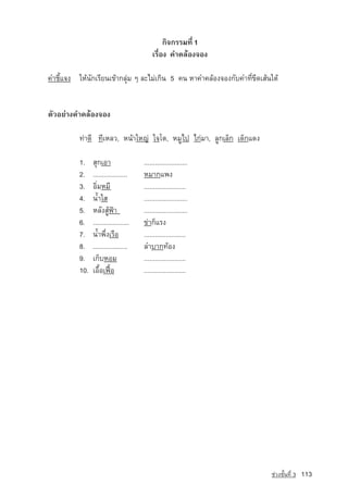 ¡Ô¨¡ÃÃÁ·Õè 1
                                            àÃ×èÍ§ ¤Ó¤ÅˆÍ§¨Í§

¤ÓªÕéá¨§ ãËˆ¹Ñ¡àÃÕÂ¹à¢ˆÒ¡ÅØ‡Á æ ÅÐäÁ‡à¡Ô¹ 5 ¤¹ ËÒ¤Ó¤ÅˆÍ§¨Í§¡Ñº¤Ó·Õè¢Õ´àÊˆ¹ãµˆ


µÑÇÍÂ‡Ò§¤Ó¤ÅˆÍ§¨Í§ 	

          ·‡Ò´Õ ·ÕàËÅÇ, Ë¹ˆÒãËญ­ ã¨âµ, ËÁÙä» ä¡‡ÁÒ, ÅÙ¡àÅç¡ à´ç¡á´§
                               ‡

          1.    ÊØ¡àÍÒ 		               ........................
          2.    ...................	    ËÁÒ¡á¾§
          3.    ÍÔèÁËÁÕ 		              .......................
          4.    ¹้ำãÊ 		                ........................
          5.    ËÅÑ§ÊÙˆ¿ƒÒ		            ........................
          6.    ....................	   ¢‡Ò¡çáÃ§
          7.    ¹้ำ¾Öè§àÃ×Í		           ....................... 	
          8.    ...................	    ÅÓºÒ¡·ˆÍ§
          9.    à¡çºËÍÁ		               .......................
          10.   àÍ×éÍà¿Þ™Í		            .......................




                                                                          ª‡Ç§ªÑé¹·Õè 3   113
 