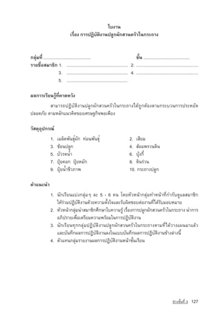 ãº§Ò¹
                               àÃ×èÍ§ ¡ÒÃ»¯ÔºÑµÔ§Ò¹»ÅÙ¡¼Ñ¡ÊÇ¹¤ÃÑÇã¹¡ÃÐ¶Ò§


¡ÅØ‡Á·Õè .........................................                                ªÑé¹ ........................................
ÃÒÂª×èÍÊÁÒªÔ¡ 1. ..................................................... 2. ....................................................
                      3. ..................................................... 4. ....................................................
                      5. .....................................................

¼Å¡ÒÃàÃÕÂ¹ÃÙˆ·Õè¤Ò´ËÇÑ§
         ÊÒÁÒÃ¶»¯ÔºÑµÔ§Ò¹»ÅÙ¡¼Ñ¡ÊÇ¹¤ÃÑÇã¹¡ÃÐ¶Ò§ä´ˆ¶Ù¡µˆÍ§µÒÁ¡ÃÐºÇ¹¡ÒÃ»ÃÐËÂÑ´
»ÅÍ´ÀÑÂ µÒÁËÅÑ¡á¹Ç¤Ô´¢Í§àÈÃÉ°¡Ô¨¾Íà¾ÕÂ§

ÇÑÊ´ØÍØ»¡Ã³‹
               1.    àÁÅç´¾Ñ¹¸Øì¼Ñ¡ ·‡Í¹¾Ñ¹¸Øì                                 2. àÊÕÂÁ
               3.    ªˆÍ¹»ÅÙ¡                                                  4. ÊˆÍÁ¾ÃÇ¹´Ô¹
               5.    ºÑÇÃ´น้ำ                                                  6. ºØˆ§¡Õë
               7.    »Ø…Â¤Í¡ »Ø…ÂËÁÑ¡                                          8. ´Ô¹Ã‡Ç¹
               9.    »Ø…Âน้ำªÕÇÀÒ¾                                             10. 	¡ÃÐ¶Ò§»ÅÙ¡

¤Óá¹Ð¹Ó
               1. ¹Ñ¡àÃÕÂ¹áº‡§¡ÅØ‡Áæ ÅÐ 5 - 6 ¤¹ â´ÂËÑÇË¹ˆÒ¡ÅØ‡Á·ÓË¹ˆÒ·Õè¡Ó¡Ñº´ÙáÅÊÁÒªÔ¡
                  ãËˆÃ‡ÇÁ»¯ÔºÑµÔ§Ò¹´ˆÇÂ¤ÇÒÁµÑé§ã¨áÅÐÃÑº¼Ô´ªÍºµ‡Í§Ò¹·Õèä´ˆÃÑºÁÍºËÁÒÂ
               2. ËÑÇË¹ˆÒ¡ÅØ‡Á¹ÓÊÁÒªÔ¡ÈÖ¡ÉÒãº¤ÇÒÁÃÙˆ àÃ×èÍ§¡ÒÃ»ÅÙ¡¼Ñ¡ÊÇ¹¤ÃÑÇã¹¡ÃÐ¶Ò§ ¹Ó¡ÒÃ
                  ÍÀÔ»ÃÒÂà¾×èÍàµÃÕÂÁ¤ÇÒÁ¾ÃˆÍÁã¹¡ÒÃ»¯ÔºÑµÔ§Ò¹
               3. ¹Ñ¡àÃÕÂ¹·Ø¡¡ÅØ‡Á»¯ÔºÑµÔ§Ò¹»ÅÙ¡¼Ñ¡ÊÇ¹¤ÃÑÇã¹¡ÃÐ¶Ò§µÒÁ·Õèä´ˆÇÒ§á¼¹ÁÒáÅˆÇ
                  áÅÐºÑ¹·Ö¡¼Å¡ÒÃ»¯ÔºÑµÔ§Ò¹Å§ã¹áºººÑ¹·Ö¡¼Å¡ÒÃ»¯ÔºÑµÔ§Ò¹¢ˆÒ§Å‡Ò§¹Õé
               4. µÑÇá·¹¡ÅØ‡ÁÃÒÂ§Ò¹¼Å¡ÒÃ»¯ÔºÑµÔ§Ò¹Ë¹ˆÒªÑé¹àÃÕÂ¹




                                                                                                                 ª‡Ç§ªÑé¹·Õè 3   127
 