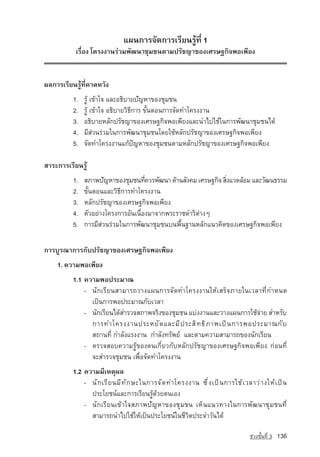 á¼¹¡ÒÃ¨Ñ´¡ÒÃàÃÕÂ¹ÃÙˆ·Õè 1
           àÃ×èÍ§ â¤Ã§§Ò¹รวม¾Ñ²¹ÒªØÁª¹µÒÁปรัชญา¢Í§àÈÃÉ°¡Ô¨¾Íà¾ÕÂ§


¼Å¡ÒÃàÃÕÂ¹ÃÙˆ·Õè¤Ò´ËÇÑ§
          1.   ÃÙˆ à¢ˆÒã¨ และอธิบายปัญหา¢Í§ªØÁª¹
          2.   ÃÙˆ à¢ˆÒã¨ อธิบายÇÔ¸Õ¡ÒÃ ¢Ñé¹µÍ¹¡ÒÃ¨Ñ´·Óâ¤Ã§§Ò¹
          3.   Í¸ÔºÒÂËÅÑ¡ปรัชญา¢Í§àÈÃÉ°¡Ô¨¾Íà¾ÕÂ§áÅÐ¹Óä»ãªˆã¹¡ÒÃ¾Ñ²¹ÒªØÁª¹ä´ˆ
          4.   ÁÕÊ‡Ç¹Ã‡ÇÁã¹¡ÒÃ¾Ñ²¹ÒªØÁª¹â´ÂãªˆËÅÑ¡ปรัชญา¢Í§àÈÃÉ°¡Ô¨¾Íà¾ÕÂ§
          5.   จัดทำโครงงานแกปญหาของชุมชนตามหลักปรัชญาของเศรษฐกิจพอเพียง

ÊÒÃÐ¡ÒÃàÃÕÂ¹ÃÙˆ
          1.   สภาพปัญหา¢Í§ªØÁª¹·Õ¤ÇÃ¾Ñ²¹Ò ´ˆÒ¹สังคม เศรษฐกิจ ÊÔ§áÇ´ÅˆÍÁ áÅÐÇÑ²¹¸ÃÃÁ
                                      è                         è
          2.   ¢Ñé¹µÍ¹áÅÐÇÔ¸Õ¡ÒÃ·Óâ¤Ã§§Ò¹
          3.   ËÅÑ¡ปรัชญา¢Í§àÈÃÉ°¡Ô¨¾Íà¾ÕÂ§
          4.   µÑÇÍÂ‡Ò§â¤Ã§¡ÒÃÍÑ¹à¹×èÍ§ÁÒ¨Ò¡¾ÃÐÃÒª´ÓÃÔµ‡Ò§æ
          5.   ¡ÒÃÁÕÊ‡Ç¹Ã‡ÇÁã¹¡ÒÃ¾Ñ²¹ÒªØÁª¹º¹¾×é¹°Ò¹ËÅÑ¡á¹Ç¤Ô´¢Í§àÈÃÉ°¡Ô¨¾Íà¾ÕÂ§

¡ÒÃºÙÃ³Ò¡ÒÃ¡Ñºปรัชญา¢Í§àÈÃÉ°¡Ô¨¾Íà¾ÕÂ§
    1. ความพอเพียง
          1.1 ¤ÇÒÁ¾Í»ÃÐÁÒ³
              - ¹Ñ¡àÃÕÂ¹ÊÒÁÒÃ¶ÇÒ§á¼¹¡ÒÃ¨Ñ´·Óâ¤Ã§§Ò¹ãËˆàÊÃç¨ÀÒÂã¹àÇÅÒ·Õè¡ÓË¹´
                à»—¹¡ÒÃ¾Í»ÃÐÁÒ³¡ÑºàÇÅÒ
              - ¹Ñ¡àÃÕÂ¹ä´ˆÊÓÃÇ¨ÊÀÒ¾¨ÃÔ§¢Í§ªØÁª¹ áº‡§§Ò¹áÅÐวางแผนการãªˆ¨ÒÂ ÊÓËÃÑº
                                                                             ‡
                ¡ÒÃ·Óâ¤Ã§§Ò¹»ÃÐËÂ Ñ ´ áÅÐÁ Õ » ÃÐÊ Ô · ¸ Ô À Ò¾à» — ¹ ¡ÒÃ¾Í»ÃÐÁÒ³¡ Ñ º
                Ê¶Ò¹·Õè ¡ÓÅÑ§áÃ§§Ò¹ ¡ÓÅÑ§·ÃÑ¾Â‹ áÅÐµÒÁ¤ÇÒÁÊÒÁÒÃ¶¢Í§¹Ñ¡àÃÕÂ¹
              - µÃÇ¨ÊÍº¤ÇÒÁÃÙˆ¢Í§µ¹à¡ÕèÂÇ¡ÑºËÅÑ¡ปรัชญา¢Í§àÈÃÉ°¡Ô¨¾Íà¾ÕÂ§ ¡‡Í¹·Õè
                ¨ÐÊÓÃÇ¨ªØÁª¹ à¾×èÍ¨Ñ´·Óâ¤Ã§§Ò¹
          1.2 ¤ÇÒÁÁÕàËµØ¼Å
              - ¹Ñ ¡ àÃÕ Â ¹ÁÕ · Ñ ¡ ÉÐã¹¡ÒÃ¨Ñ ´ ·Óâ¤Ã§§Ò¹ «Ö è § à»— ¹ ¡ÒÃãªˆ à ÇÅÒÇ‡ Ò §ãËˆ à »— ¹
                »ÃÐâÂª¹‹áÅÐ¡ÒÃàÃÕÂ¹ÃÙˆ´ˆÇÂµ¹àÍ§
              - ¹Ñ¡àÃÕÂ¹à¢ˆÒã¨ÊÀÒ¾ปัญหา¢Í§ªØÁª¹ àËç¹á¹Ç·Ò§ã¹¡ÒÃ¾Ñ²¹ÒªØÁª¹·Õè
                ÊÒÁÒÃ¶¹Óä»ãªˆãËˆà»—¹»ÃÐâÂª¹‹ã¹ªÕÇÔµ»ÃÐ¨ÓÇÑ¹ä´ˆ

                                                                                    ª‡Ç§ªÑé¹·Õè 3   136
 
