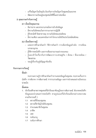 - แกไขปญหาในปจจุบัน »ƒÍ§¡Ñ¹¡ÒÃà¡Ô´ปัญหาã¹ªØÁª¹ในอนาคต
              - ¾Ñ²¹Ò¤ÇÒÁà»—¹ÍÂÙ‡¢Í§ªØÁª¹ãËˆดีขึ้นอยางตอเนื่อง
    2. คุณธรรมกำกับความรู
          2.1 à§×èÍ¹ä¢¤Ø³¸ÃÃÁ
              - ÁÕÁÒÃÂÒ· และจรรยาบรรณã¹¡ÒÃÍˆÒ§ÍÔ§¢ˆÍÁÙÅ
              - ÁÕ¤ÇÒÁÃÑº¼Ô´ªÍºã¹¡ÒÃÃÒÂ§Ò¹¡ÒÃ»¯ÔºÑµÔ
              - ÃÙˆÃÑ¡ÊÒÁÑ¤¤Õ ¨ÔµÊÒ¸ÒÃ³Ð ¤ÇÒÁÃÑº¼Ô´ªÍºµ‡ÍÊÑ§¤Á
              - มีความเพียร และอดทนในการทำโครงงานใหเกิดประโยชนตอสังคม
          2.2 à§×èÍ¹ä¢¤ÇÒÁÃÙˆ
              - áËÅ‡§¡ÒÃÈÖ¡ÉÒ¤ˆ¹¤ÇˆÒ ÇÔ¸Õ¡ÒÃ¤ˆ¹¤ÇˆÒ ¡ÒÃàÅ×Í¡¢ˆÍÁÙÅÍˆÒ§ÍÔ§ ¡ÒÃà¢ÕÂ¹
                   ºÃÃ³Ò¹Ø¡ÃÁ
              - รูวิธี¡ÒÃ¨´ºÑ¹·Ö¡ และการเขียนรายงานอยางรอบคอบ
              - รู  แ ละเข า ใจเกี่ ย วกั บ การพั ฒ นาภาวะเศรษฐกิ จ / สั ง คม / สิ่ ง แวดล อ ม /
                   วัฒนธรรม
              - รอบรูเกี่ยวกับÀÙÁÔปัญญา·ˆÍ§¶Ôè¹

¡Ô¨¡ÃÃÁ¡ÒÃàÃÕÂ¹ÃÙˆ
          ¢Ñé¹¹Ó
                 ·º·Ç¹¤ÇÒÁÃÙˆ¡ÒÃÈÖ¡ÉÒ¤ˆ¹¤ÇˆÒ¨Ò¡áËÅ‡§¢ˆÍÁÙÅã¹ªØÁª¹ ·º·Ç¹àÃ×èÍ§¡ÒÃ
          ºÑ¹·Ö¡ ¡ÒÃÊÑ§à¡µ ¡ÒÃÊÑÁÀÒÉ³‹ ¡ÒÃÃÇºÃÇÁ¢ˆÍÁÙÅ áÅÐ¡ÒÃ¹ÓàÊ¹ÍÍÂ‡Ò§à»—¹ÃÐºº
          ¹‡ÒÊ¹ã¨
          ¢Ñé¹ÊÍ¹
          1. ¹Ñ¡àÃÕÂ¹ÈÖ¡ÉÒÊÀÒ¾ªØÁª¹·Õè¹Ñ¡àÃÕÂ¹ÍÒÈÑÂÍÂÙ‡â´Â¡ÒÃÊÑÁÀÒÉ³‹ ÊÑ§à¡µ¨´ºÑ¹·Ö¡
               ¢ˆÍÁÙÅáÅÐ¹ÓàÊ¹Í¡ÒÃ¨´ºÑ¹·Ö¡ µÒÁÃÙ»áºº·Õè¹Ñ¡àÃÕÂ¹àÅ×Í¡ÍÂ‡Ò§àËÁÒÐÊÁ
               µÒÁ¡Ô¨¡ÃÃÁ·Õè 1
               1.1 Ê¶Ò¹·ÕèµÑé§¢Í§ªØÁª¹
               1.2 Ê¶Ò¹·Õèสำคัญã¡Åˆà¤ÕÂ§ªØÁª¹
               1.3 ¨Ó¹Ç¹ÊÁÒªÔ¡ã¹ªØÁª¹
               1.4 ÍÒªÕ¾
               1.5 à¾È
               1.6 ÃÐ´ÑºÍÒÂØ
               1.7 ÃÐ´Ñº¡ÒÃÈÖ¡ÉÒ


                                                                                   ª‡Ç§ªÑé¹·Õè 3   156
 