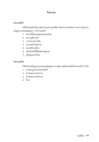 ¡Ô¨¡ÃÃÁ


¡Ô¨¡ÃÃÁ·Õè 1
          ãËˆ¹¡àÃÕÂ¹àÅ×Í¡ÈÖ¡ÉÒ¤ˆ¹¤ÇˆÒáÅÐ¹ÓàÊ¹ÍÇÔ¸¡ÒÃ¤ˆ¹¤ÇˆÒ áËÅ‡§¤ˆ¹¤ÇˆÒ áÅÐ¡ÒÃ¨Ñ´ÃÐºº
              Ñ                                  Õ
¢ˆÍÁÙÅ¨Ò¡áËÅ‡§¢ˆÍÁÙÅµ‡Ò§ æ ·Õè¡ÓË¹´ãËˆ
          1. Ê¶Ò¹·ÕèµÑé§¢Í§ªØÁª¹¢Í§¹Ñ¡àÃÕÂ¹
          2. ÊÀÒ¾ÀÙÁÔÈÒÊµÃ‹
          3. ¡ÒÃ»ÃÐ¡ÍºÍÒªÕ¾
          4. »ÃÐà¾³Õ ÇÑ²¹¸ÃÃÁ
          5. Ê¶Ò¹·Õè·‡Í§à·ÕèÂÇ
          6. ¼ÅÔµÀÑ³±‹·ÕèÁÕª×èÍàÊÕÂ§ã¹ªØÁª¹
          7. ÀÙÁÔปัญญา·ˆÍ§¶Ôè¹

¡Ô¨¡ÃÃÁ·Õè 2
          ãËˆ¹¡àÃÕÂ¹àÅ×Í¡ÃÙ»áºº¹ÓàÊ¹Í¢ˆÍÁÙÅ¨Ò¡¡ÒÃÊÑÁÀÒÉ³‹µÒÁËÑÇ¢ˆÍ·Õ¡ÓË¹´ãËˆ 1 ËÑÇ¢ˆÍ
              Ñ                                                     è
          1. ¹ÓàÊ¹ÍÃÙ»áºº¼Ñ§Áâ¹·ÑÈ¹‹
          2. ¹ÓàÊ¹ÍáººÂ‡Í¤ÇÒÁ
          3. ¹ÓàÊ¹ÍáººÍÀÔ»ÃÒÂ
          4. Í×è¹æ




                                                                        ª‡Ç§ªÑé¹·Õè 3   158
 