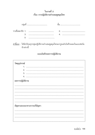 ãº§Ò¹·Õè 2
                                          àÃ×èÍ§ ¡ÒÃ»¯ÔºÑµÔ§Ò¹·ÓáªÁ¾ÙÊÁØ¹ä¾Ã


                ¡ÅØ‡Á·Õè .........................................	                         ªÑé¹ ........................................

ÃÒÂª×èÍÊÁÒªÔ¡ 1. ...................................................	                          2. .................................................
              3. ...................................................	                          4. .................................................
              5 ....................................................

¤ÓªÕéá¨§ : ãËˆ¹Ñ¡àÃÕÂ¹·Ø¡¡ÅØ‡Á»¯ÔºÑµÔ§Ò¹·ÓáªÁ¾ÙÊÁØ¹ä¾ÃÁÐ¡ÃÙ´áÅˆÇºÑ¹·Ö¡¼ÅÅ§ã¹áºº¿ÍÃ‹Á
           ¢ˆÒ§Å‡Ò§¹Õé

                                                  áºººÑ¹·Ö¡¼Å¡ÒÃ»¯ÔºÑµÔ§Ò¹


  ÇÑÊ´ØÍØ»¡Ã³‹
            1.            ..................................................................................................................
            2.            ..................................................................................................................
            3.            .................................................................................................................
            4.            ..................................................................................................................
  ¼Å¡ÒÃ»¯ÔºÑµÔ§Ò¹
  ..................................................................................................................................................
  ..................................................................................................................................................
  ..................................................................................................................................................
  ..................................................................................................................................................
  ..................................................................................................................................................
  ..................................................................................................................................................
  »Ñญ­ËÒáÅÐá¹Ç·Ò§¡ÒÃá¡»Ñ­ญËÒ
  ..................................................................................................................................................
  ..................................................................................................................................................
  ..................................................................................................................................................



                                                                                                                                ª‡Ç§ªÑé¹·Õè 3   166
 