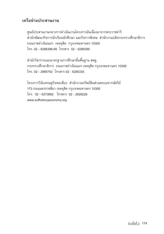 เครือขายประสานงาน

  ศูนยประสานงานกลางการดำเนินงานโครงการอันเนื่องมาจากพระราชดำริ
  สำนักพัฒนากิจการนักเรียนนักศึกษา และกิจการพิเศษ สำนักงานปลัดกระทรวงศึกษาธิการ
  ถนนราชดำเนินนอก เขตดุสิต กรุงเทพมหานคร 10300
  โทร. 02 - 6286398-99 โทรสาร 02 - 6286399

  สำนักวิชาการและมาตรฐานการศึกษาขั้นพื้นฐาน สพฐ.
  กระทรวงศึกษาธิการ ถนนราชดำเนินนอก เขตดุสิต กรุงเทพมหานคร 10300
  โทร. 02 - 2885742 โทรสาร 02 - 6285335

  โครงการวิจัยเศรษฐกิจพอเพียง สำนักงานทรัพยสินสวนพระมหากษัตริย
  173 ถนนนครราชสีมา เขตดุสิต กรุงเทพมหานคร 10300
  โทร. 02 - 6373662 โทรสาร 02 - 2828226
  www.sufficiencyeconomy.org




                                                                    ª‡Ç§ªÑé¹·Õè 3   174
 