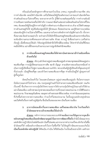หรือแมแตในหลักสูตรการศึกษานอกโรงเรียน (กศน.) ครูสอนฝกงานอาชีพ เชน
การทำเข็มกลัด สอนใหทำเข็มกลัด แตไมไดสอนใหผูเรียนคิดกอนวาเขาชอบทำเข็มกลัดไหม
ทำเสร็จแลวจะเอาไปขายที่ไหน จะขายราคาเทาไร รูวิธีคำนวณตนทุนหรือไม การทำงานตองมี
การเตรียมความพรอมกอนทีจะใหทำจริง วางแผนวาสินคาแตละอยางผลิตเสร็จแลวจะไปขายทีไหน
                               ่                                                               ่
กศน. ตองสอนใหผูเรียนรูจักการทำบัญชี การคิดคาแรง คาเสื่อมราคาตางๆ ดวย จะไดสรางสมดุล
ทางดานเศรษฐกิจได สรุปคือตองปลูกฝงให รูจักตนเอง คือพอประมาณ และรูจักสภาวะแวดลอม
เชนจะตองรูจักวาจะไปขายไดที่ไหน และสามารถวิเคราะหหลักการทำบัญชีทำอยางไร ตั้งราคา
ทีเหมาะสม ตองคำนวณอยางไร จะทำอยางไรใหเด็กทีเรียนเศรษฐกิจพอเพียงแลวออกจากหองเรียน
  ่                                                   ่
จะตองมีความสามารถพึ่งตนเองทางดานความคิด ทักษะ ความรู มีเพื่อนรวมทาง (เครือขาย
เรียนรู) เมื่อพึ่งตนเองไดแลว ก็ตองปลูกฝงจิตสำนึกใหรักษสิ่งแวดลอม ใหเขาทำตัวเปนที่พึ่งของ
คนอื่นไดดวย อยางนี้ถึงจะครบถวนกระบวนการปลูกฝงจิตสำนึกพอเพียง

           2. การขับเคลื่อนเศรษฐกิจพอเพียงไดนำสถาบันศาสนามาเขารวมขับเคลื่อน
              ดวยหรือไม
               คำตอบ	 จริงๆ แลววัดเขาอยูอยางพอเพียงอยูแลว ศาสนาพุทธสอนใหคนอยูอยาง
                                                                                     
พอเพียงที่สุด การปฏิบัติตนตามแนวทางศีล สมาธิ ปัญญา ตามเสนทางของอริยมรรคมีองค 8
เปนการปฏิบัติเพื่อนำไปสูความพอเพียงอยางแทจริง พระอรหันตผูปฏิบัติจนถึงที่สุดแหงทุกข
ทั้งปวงแลว เปนผูที่พอที่สุด และเขาใจความพอเพียงมากที่สุด ทานจึงเปนผูให ผูอนุเคราะห
ผูเกื้อกูลโลก
             สังคมไทยโดยทั่วไป โดยเฉพาะในชนบท อยูอยางพอเพียงอยูแลว คือโลกภายนอก
ปจจัยภายนอกเขาไปทำลาย เชน กองทุนหมูบานเขาไปทำลายความพอเพียงหรือเปลา จนเกิด
เรื่องหนี้ ซึ่ งเกิดจากการกระตุนใหเกิดความอยากใชจายกระตุนใหคนกูเงินมาแลวก็ใชจาย
อยางไมพอเพียง องคกรศาสนาทุกศาสนาสอนเรื่องการบริโภคอยางพอประมาณ การใชชีวิตอยาง
พอประมาณ รักษาสมดุลในสังคม สมดุลทางดานธรรมชาติสิ่งแวดลอม ทางคานิยมและคุณธรรม
ที่เกิดขึ้นก็เพราะขาดความพอเพียง ทำอะไรก็ไมพอประมาณ ไมตั้งอยูบนหลักเหตุหลักผล
และไมคิดถึงเรื่องการสรางภูมิคุมกัน ซึ่งเปนเรื่องของอนาคต เปนเรื่องความเสี่ยง

           3. อาจารยสอนเด็กเรื่องความพอเพียง แตในขณะเดียวกัน โรงเรียนก็นำ
              น้ำอัดลมมาขาย แลวจะพอเพียงไดอยางไร
                  คำตอบ 	หลั ก การทรงงานของพระองค ทานเนนการแกปัญหาจากจุดเล็ก
หลักเศรษฐกิจพอเพียงเปนหลักพัฒนามนุษย เริมจากการพัฒนาทีจตใจ ถามีนำอัดลมมาขาย
                                                ่                    ่ ิ       ้
แตเด็กมีความรูวามีประโยชนหรือเปลา เงินทีไปขอพอ แม หามายากลำบากแคไหน เด็กก็อาจไมซอ
                                         ่                                                ื้
นำอัดลมก็ได เหมือนตัวเรามีของขายทั่วไปเราไมซื้อก็ได ไมไดอยูที่วามีของขายเยอะเกินไป
เปนเรื่องหลักคิด หลักปฏิบัติ ใหคิดเปน ทำเปน ใหใชเงินเปน โรงเรียนถึงจะขายโคก แตถาเขา

                                                                                   ª‡Ç§ªÑé¹·Õè 3   195
 