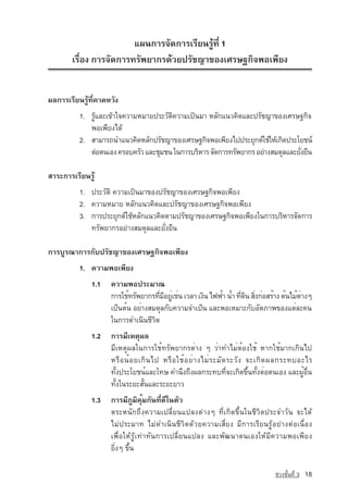 á¼¹¡ÒÃ¨Ñ´¡ÒÃàÃÕÂ¹ÃÙˆ·Õè 1
       àÃ×èÍ§ ¡ÒÃ¨Ñ´¡ÒÃ·ÃÑ¾ÂÒ¡Ã´ˆÇÂปรัชญาของàÈÃÉ°¡Ô¨¾Íà¾ÕÂ§


¼Å¡ÒÃàÃÕÂ¹ÃÙˆ·Õè¤Ò´ËÇÑ§
          1. รูและเขาใจความหมาย»ÃÐÇÑµÔ¤ÇÒÁà»—¹ÁÒ หลักá¹Ç¤Ô´และปรัชญา¢Í§àÈÃÉ°¡Ô¨
             ¾Íà¾ÕÂ§ä´ˆ
          2. สามารถนำแนวคิดËÅÑ¡ปรัชญาของàÈÃÉ°¡Ô¨¾Íà¾ÕÂ§ä»»ÃÐÂØ¡µ‹ãªˆãËˆà¡Ô´»ÃÐâÂª¹‹
             µ‡Íµ¹àÍ§ ¤ÃÍº¤ÃÑÇ áÅÐªØÁª¹ ในการบริหาร จัดการทรัพยากร อยางสมดุลและยังยืน
                                                                                  ่

ÊÒÃÐ¡ÒÃàÃÕÂ¹ÃÙˆ
          1. »ÃÐÇÑµÔ ¤ÇÒÁà»—¹ÁÒ¢Í§ปรัชญา¢Í§àÈÃÉ°¡Ô¨¾Íà¾ÕÂ§
          2. ¤ÇÒÁËÁÒÂ ËÅÑ¡แนวคิดและปรัชญา¢Í§àÈÃÉ°¡Ô¨¾Íà¾ÕÂ§
          3. ¡ÒÃ»ÃÐÂØ¡µ‹ãªˆหลักá¹Ç¤Ô´µÒÁปรัชญา¢Í§àÈÃÉ°¡Ô¨¾Íà¾ÕÂ§ã¹¡ÒÃºÃÔËÒÃ¨Ñ´¡ÒÃ
             ·ÃÑ¾ÂÒ¡Ãอยางสมดุลและยั่งยืน

¡ÒÃºÙÃ³Ò¡ÒÃ¡Ñºปรัชญา¢Í§àÈÃÉ°¡Ô¨¾Íà¾ÕÂ§
          1. ความพอเพียง
              1.1   ความพอประมาณ
                    การใช้ทรัพยากรทีมอยูเช่น เวลา เงิน ไฟฟ้า น้ำ ทีดน สิงก่อสร้าง ต้นไม้ตางๆ
                                    ่ ี ่                          ่ ิ ่                 ่
                    เป็นต้น อย่างสมดุลกับความจำเป็น และพอเหมาะกับอัตภาพของแต่ละคน		
                    ในการดำเนินชีวิต
              1.2   การมีเหตุผล
                    มีเหตุผลในการใช้ทรัพยากรต่าง ๆ ว่าทำไม่ต้องใช้ หากใช้มากเกินไป
                    หรื อ น้ อ ยเกิ น ไป หรื อ ใช้ อ ย่ า งไม่ ร ะมั ด ระวั ง จะเกิ ด ผลกระทบอะไร
                    ทั้งประโยชน์และโทษ คำนึงถึงผลกระทบที่จะเกิดขึ้นทั้งต่อตนเอง และผู้อื่น
                    ทั้งในระยะสั้นและระยะยาว
              1.3   การมีภูมิคุ้มกันที่ดีในตัว
                    ตระหนักถึงความเปลี่ยนแปลงตางๆ ที่เกิดขึ้นในชีวิตประจำวัน จะได
                    ไมประมาท ไมดำเนินชีวิตดวยความเสี่ยง มีการเรียนรูอยางตอเนื่อง
                    เพื่อใหรูเทาทันการเปลี่ยนแปลง และพัฒนาตนเองใหมีความพอเพียง
                    ยิ่งๆ ขึ้น

                                                                                  ª‡Ç§ªÑé¹·Õè 3   18
 