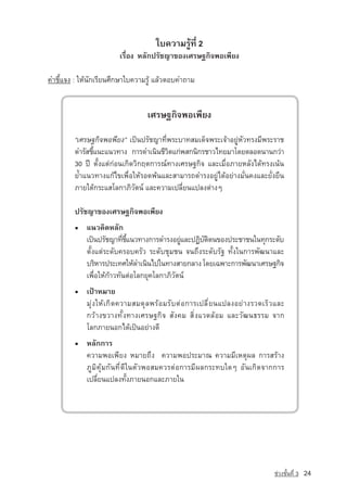 ãº¤ÇÒÁÃÙˆ·Õè 2
                       àÃ×èÍ§ ËÅÑ¡ปรัชญา¢Í§àÈÃÉ°¡Ô¨¾Íà¾ÕÂ§

¤ÓªÕéá¨§ : ãËˆ¹Ñ¡àÃÕÂ¹ÈÖ¡ÉÒãº¤ÇÒÁÃÙˆ áÅˆÇµÍº¤Ó¶ÒÁ


                                 àÈÃÉ°¡Ô¨¾Íà¾ÕÂ§

        “àÈÃÉ°¡Ô¨¾Í¾ÕÂ§” à»—¹ปรัชญา·Õè¾ÃÐºÒ·ÊÁà´ç¨¾ÃÐà¨ˆÒÍÂÙ‡ËÑÇ·Ã§ÁÕ¾ÃÐÃÒª
        ´ÓÃÑÊªÕá¹Ðá¹Ç·Ò§ ¡ÒÃ´Óà¹Ô¹ªÕÇµá¡‡¾Ê¡¹Ô¡ÃªÒÇä·ÂÁÒâ´ÂµÅÍ´¹Ò¹¡Ç‡Ò
               é                       Ô
        30 »Ü µÑé§áµ‡¡‡Í¹à¡Ô´ÇÔ¡Äµ¡ÒÃ³‹·Ò§àÈÃÉ°¡Ô¨ áÅÐàÁ×èÍÀÒÂËÅÑ§ä´ˆ·Ã§à¹ˆ¹
        Â้Óá¹Ç·Ò§á¡ˆä¢à¾×èÍãËˆÃÍ´¾ˆ¹áÅÐÊÒÁÒÃ¶´ÓÃ§ÍÂÙ‡ä´ˆÍÂ‡Ò§ÁÑè¹¤§áÅÐÂÑè§Â×¹
        ÀÒÂãµˆ¡ÃÐáÊâÅ¡ÒÀÔÇÑµ¹‹ áÅÐ¤ÇÒÁà»ÅÕèÂ¹á»Å§µ‡Ò§æ

        ปรัชญา¢Í§àÈÃÉ°¡Ô¨¾Íà¾ÕÂ§
        ▪ á¹Ç¤Ô´ËÅÑ¡
          à»—¹ปรัชญา·Õªá¹Ç·Ò§¡ÒÃ´ÓÃ§ÍÂÙáÅÐ»¯Ôºµµ¹¢Í§»ÃÐªÒª¹ã¹·Ø¡ÃÐ´Ñº
                        è éÕ               ‡    Ñ Ô
          µÑé§áµ‡ÃÐ´Ñº¤ÃÍº¤ÃÑÇ ÃÐ´ÑºªØÁª¹ ¨¹¶Ö§ÃÐ´ÑºÃÑ° ·Ñé§ã¹¡ÒÃ¾Ñ²¹ÒáÅÐ
          ºÃÔËÒÃ»ÃÐà·ÈãËˆ´Óà¹Ô¹ä»ã¹·Ò§ÊÒÂ¡ÅÒ§ â´Âà©¾ÒÐ¡ÒÃ¾Ñ²¹ÒàÈÃÉ°¡Ô¨
          à¾×èÍãËˆ¡ˆÒÇ·Ñ¹µ‡ÍâÅ¡ÂØ¤âÅ¡ÒÀÔÇÑµ¹‹
        ▪ à»ƒÒËÁÒÂ
          ÁØ‡§ãËˆà¡Ô´¤ÇÒÁÊÁ´ØÅ¾ÃˆÍÁÃÑºµ‡Í¡ÒÃà»ÅÕèÂ¹á»Å§ÍÂ‡Ò§ÃÇ´àÃçÇáÅÐ
          ¡ÇˆÒ§¢ÇÒ§·Ñé§·Ò§àÈÃÉ°¡Ô¨ ÊÑ§¤Á ÊÔè§áÇ´ÅˆÍÁ áÅÐÇÑ²¹¸ÃÃÁ ¨Ò¡
          âÅ¡ÀÒÂ¹Í¡ä´ˆà»—¹ÍÂ‡Ò§´Õ
        ▪ ËÅÑ¡¡ÒÃ
          ¤ÇÒÁ¾Íà¾ÕÂ§ ËÁÒÂ¶Ö§ ¤ÇÒÁ¾Í»ÃÐÁÒ³ ¤ÇÒÁÁÕàËµØ¼Å ¡ÒÃÊÃˆÒ§
          ÀÙÁÔ¤ØˆÁ¡Ñ¹·Õè´Õã¹µÑÇ¾ÍÊÁ¤ÇÃµ‡Í¡ÒÃÁÕ¼Å¡ÃÐ·ºã´æ ÍÑ¹à¡Ô´¨Ò¡¡ÒÃ
          à»ÅÕèÂ¹á»Å§·Ñé§ÀÒÂ¹Í¡áÅÐÀÒยใน




                                                                         ª‡Ç§ªÑé¹·Õè 3   24
 