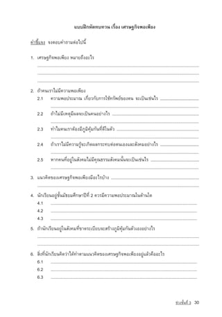 áºº½Ý¡ËÑ´·º·Ç¹ àÃ×èÍ§ àÈÃÉ°¡Ô¨¾Íà¾ÕÂ§

¤ÓªÕéá¨§ ¨§µÍº¤Ó¶ÒÁµ‡Íä»¹Õé

1. àÈÃÉ°¡Ô¨¾Íà¾ÕÂ§ ËÁÒÂ¶Ö§ÍÐäÃ
   ..................................................................................................................................................
   ..................................................................................................................................................
   ..................................................................................................................................................
2. ¶ˆÒ¤¹àÃÒäÁ‡ÁÕ¤ÇÒÁ¾Íà¾ÕÂ§
   2.1 ¤ÇÒÁ¾Í»ÃÐÁÒ³ à¡ÕèÂÇ¡Ñº¡ÒÃãªˆ·ÃÑ¾Â‹¢Í§µ¹ ¨Ðà»—¹àª‡¹äÃ ...........................................
          ......................................................................................................................................
   2.2 ¶ˆÒäÁ‡ÁÕàËµØÁÕ¼Å¨Ðà»—¹¤¹ÍÂ‡Ò§äÃ .................................................................................
          ......................................................................................................................................
   2.3 ·ÓäÁ¤¹àÃÒµˆÍ§ÁÕÀÙÁÔ¤ØˆÁ¡Ñ¹·Õè´Õã¹µÑÇ ..............................................................................
          ......................................................................................................................................
   2.4 ¶ˆÒàÃÒäÁ‡ÁÕ¤ÇÒÁÃÙˆ¨Ðà¡Ô´¼Å¡ÃÐ·ºµ‡Íµ¹àÍ§áÅÐÊÑ§¤ÁÍÂ‡Ò§äÃ ..........................................
          ......................................................................................................................................
   2.5 ËÒ¡¤¹·ÕèÍÂÙ‡ã¹ÊÑ§¤ÁäÁ‡ÁÕ¤Ø³¸ÃÃÁÊÑ§¤Á¹Ñé¹¨Ðà»—¹àª‡¹äÃ ..................................................
          ......................................................................................................................................
3. á¹Ç¤Ô´¢Í§àÈÃÉ°¡Ô¨¾Íà¾ÕÂ§ÁÕÍÐäÃºˆÒ§ ..................................................................................
   ..................................................................................................................................................
4. ¹Ñ¡àÃÕÂ¹ÍÂÙ‡ªÑé¹ÁÑ¸ÂÁÈÖ¡ÉÒ»Ü·Õè 2 ¤ÇÃÁÕ¤ÇÒÁ¾Í»ÃÐÁÒ³ã¹´ˆÒ¹ã´
   4.1 ......................................................................................................................................
   4.2 ......................................................................................................................................
   4.3 ......................................................................................................................................
5. ¶ˆÒ¹Ñ¡àÃÕÂ¹ÍÂÙ‡ã¹ÊÑ§¤Á·Õè¢Ò´ÃÐàºÕÂº¨ÐÊÃˆÒ§ÀÙÁÔ¤ØˆÁ¡Ñ¹µÑÇàÍ§ÍÂ‡Ò§äÃ
   ..................................................................................................................................................
   ..................................................................................................................................................
6. ÊÔè§·Õè¹Ñ¡àÃÕÂ¹¤Ô´Ç‡Òä´ˆ·ÓµÒÁá¹Ç¤Ô´¢Í§àÈÃÉ°¡Ô¨¾Íà¾ÕÂ§ÍÂÙ‡áÅˆÇ¤×ÍÍÐäÃ
   6.1 ......................................................................................................................................
   6.2 ......................................................................................................................................
   6.3 ......................................................................................................................................


                                                                                                                                ª‡Ç§ªÑé¹·Õè 3   30
 