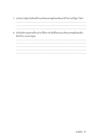 7. Â¡µÑÇÍÂ‡Ò§ปัญหาã¹ÊÑ§¤Á·Õè¹Óá¹Ç¤Ô´¢Í§àÈÃÉ°¡Ô¨¾Íà¾ÕÂ§ÁÒãªˆ ã¹¡ÒÃá¡ˆปัญหา ä´ˆá¡‡
   ..................................................................................................................................................
   ..................................................................................................................................................
   ..................................................................................................................................................
8. ¹Ñ¡àÃÕÂ¹¤Ô´Ç‡Ò¤Ø³¸ÃÃÁ·Õè¤ÇÃ¹ÓÁÒãªˆã¹¡ÒÃ´Óà¹Ô¹ªÕÇÔµµÒÁá¹Ç¤Ô´¢Í§àÈÃÉ°¡Ô¨¾Íà¾ÕÂ§
   ÁÕÍÐäÃºˆÒ§ ¨§ºÍ¡àËµØ¼Å
   ..................................................................................................................................................
   ..................................................................................................................................................
   ..................................................................................................................................................
   ..................................................................................................................................................
   ..................................................................................................................................................




                                                                                                                                ª‡Ç§ªÑé¹·Õè 3   31
 
