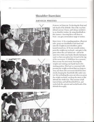 272




      Shoulder    Exercises
      ARNOLD     PRESSES

                     PURPOSEOF EXERCISE: o develop the front and
                                              T
                     side heads of the deltoids. This is the very best
                     deltoid exercise I know, and I always include it
                     in my shoulder routine. By using dumbbells in
                     this manner-lowering     them well down in
                     front-you get a tremendous range of motion.

                     EXECUTION: 1) In a standing position, elbows at
                                   (
                     sides, grasp one dumbbell in each hand and
                     raise the weights to your shoulders, palms
                     turned toward you. (2) In one smooth motion,
                     press the weights up overhead-not    quite to the
                     point where they are locked out-and at the
                     same time rotate your hands, thumbs turning in-
                     ward, so that your palms face forward at the top
                     of the movement. (3) Hold here for a moment,
                     then reverse the movement, lowering the
                     weights and rotating your hands back to the
                     starting position. Don't get so concerned with
                     pressing the weight overhead that you begin to
                     sway and cheat; this movement should be done
                     strictly, keeping the dumbbells fully under con-
                     trol. By not locking the arms out when you press
                     the weight overhead, you keep the stress on the
                     deltoids the whole time. This exercise is half
                     Lateral Raise and half Dumbbell Press, and
                     works both the anterior and medial heads of the
                     deltoids thoroughly.
 