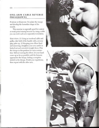 454



ONE-ARM   CABLE                  REVERSE
PRESSDOWNS

PURPOSEOF EXERCISE: o isolate the triceps
                       T
and develop the horseshoe shape of the
muscle.
    This exercise is especially good for contest
or weak point training because by using a cable
you can work each arm separately in isolation.

EXECUTION: 1) Using an overhead cable and
         (
pulley, take hold of the handle with a reverse
grip, palm up. (2) Keeping your elbow fixed
and unmoving, straighten your arm until it is
locked out and extended straight down. Flex
the triceps in this position for extra contrac-
tion. Still not moving the elbow, let your hand
come up as far as possible until the forearm
approaches the biceps, feeling a complete
stretch in the triceps. Finish your repetitions,
then repeat with the other arm.
 