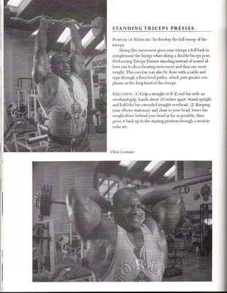 STANDING           TRICEPS         PRESSES

        PURPOSEOF EXERCISE: o develop the full sweep of the
                                T
        triceps.
             Doing this movement gives your triceps a full look to
        complement the biceps when doing a double-biceps pose.
        Performing Triceps Presses standing instead of seated al-
        lows you to do a cheating movement and thus use more
        weight. This exercise can also be done with a cable and
        rope through a floor-level pulley, which puts greater em-
        phasis on the long head of the triceps.

        EXECUTION: 1) Grip a straight or E-Z curl bar with an
                     (
        overhand grip, hands about 10 inches apart. Stand upright
        and hold the bar extended straight overhead. (2) Keeping
        your elbows stationary and close to your head, lower the
        weight down behind your head as far as possible, then
        press it back up to the starting position through a semicir-
        cular arc.




       Chris Cormier




  I
  I
   I

I i,
i
 