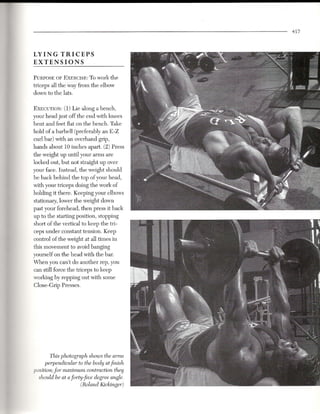 457



LYING TRICEPS
EXTENSIONS

PURPOSEOF EXE~grSR:-Towork the
triceps all the way from the elbow
down to the lats.


EXECUTION: 1) Lie along a bench,
             (
your head just off the end with knees
bent and feet flat on the bench. Take
hold of a barbell (preferably an E-Z
curl bar) with an overhand grip,
hands about 10 inches apart. (2) Press
the weight up until your arms are
locked out, but not straight up over
your face. Instead, the weight should
be back behind the top of your head,
with your triceps doing the work of
holding it there. Keeping your elbows
stationary, lower the weight down
past your forehead, then press it back
up to the starting position, stopping
short of the vertical to keep the tri-
ceps under constant tension. Keep
control of the weight at all times in
this movement to avoid banging
yourself on the head with the bar.
When you can't do another rep, you
can still force the triceps to keep
working by repping out with some
Close-Grip Presses.




        This photograph shows the arms
      perpendicular to the body atfinish
position; for maximum contraction they
  should be at aforty-five degree angle.
                     (Roland Kickinger)
 