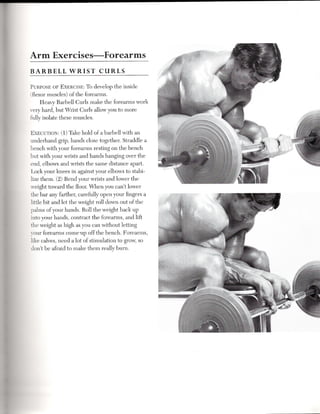 Arm      Exercises-Forearms
BARBELL         WRIST        CURLS

PURPOSEOF EXERCISE: o develop the inside
                         T
(flexor muscles) of the forearms.
     Heavy Barbell Curls make the forearms work
very hard, but Wrist Curls allow you to more
fully isolate these muscles.

EXECUTION: 1) Take hold of a barbell with an
         (
underhand grip, hands close together. Straddle a
bench with your forearms resting on the bench
but with your wrists and hands hanging over the
end, elbows and wrists the same distance apart.
Lock your knees in against your elbows to stabi-
lize them. (2) Bend your wrists and lower the
weight toward the floor. When you can't lower
the bar any farther, carefully open your fingers a
little bit and let the weight roll down out of the
palms of your hands. Roll the weight back up
into your hands, contract the forearms, and lift
the weight as high as you can without letting
your forearms come'Up off the bench. Forearms,
like calves, need a lot of stimulation to grow, so
don't be afraid to make them really burn.
 