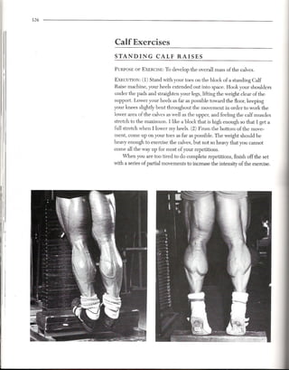 526




           Calf Exercises
           STANDING            CALF RAISES

           PURPOSEOF EXERCISE: o develop the overall mass of the calves.
                             T
II
II
           EXECUTION: 1) Stand with your toes on the block of a standing Calf
                       (
           Raise machine, your heels extended out into space. Hook your shoulders
           under the pads and straighten your legs, lifting the weight clear of the
           support. Lower your heels as far as possible toward the floor, keeping
           your knees slightly bent throughout the movement in order to work the
           lower area of the calves as well as the upper, and feeling the calf muscles
           stretch to the maximum. I like a block that is high enough so that I get a
           full stretch when I lower my heels. (2) From the bottom of the move-
           ment, come up on your toes as far as possible. The weight should be
           heavy enough to exercise the calves, but not so heavy that you cannot
           come all the way up for most of your repetitions.
               When you are too tired to do complete repetitions, finish off the set
           with a series of partial movements to increase the intensity of the exercise.




                                                                                           III
 