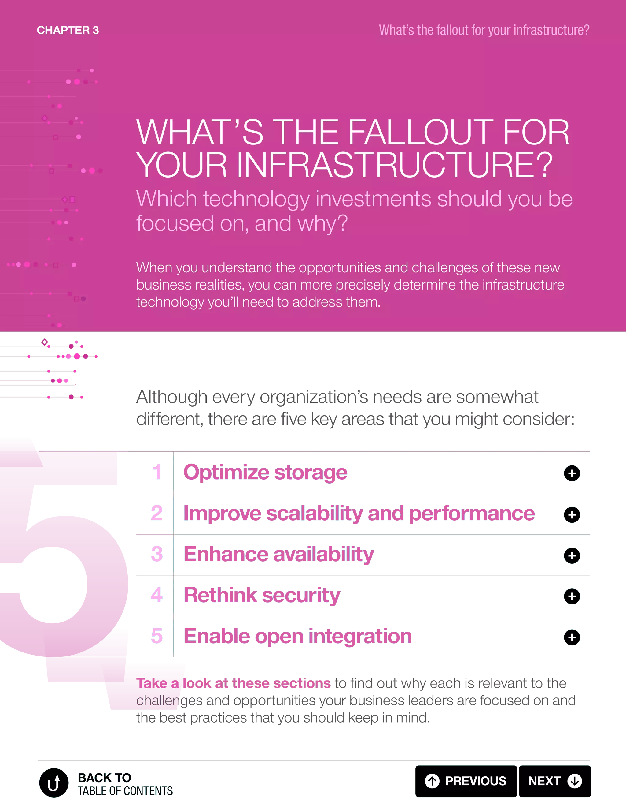 When you understand the opportunities and challenges of these new
business realities, you can more precisely determine the infrastructure
technology you’ll need to address them.
What’s the fallout for
your infrastructure?
Which technology investments should you be
focused on, and why?
Take a look at these sections to find out why each is relevant to the
challenges and opportunities your business leaders are focused on and
the best practices that you should keep in mind.
Although every organization’s needs are somewhat
different, there are five key areas that you might consider:
	1	 Optimize storage
	2	 Improve scalability and performance
	3	 Enhance availability
	4	 Rethink security
	5	 Enable open integration
CHAPTER 3
previous next
table of contents
BACK TO
What’s the fallout for your infrastructure?
3.01 FALLOUT (1 OF 11)
 