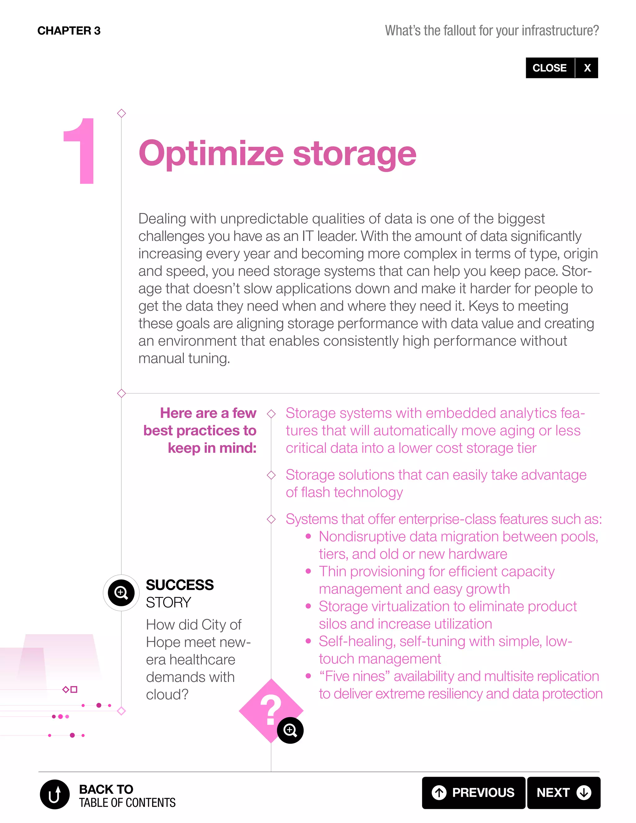 1 Optimize storage
Dealing with unpredictable qualities of data is one of the biggest
challenges you have as an IT leader. With the amount of data significantly
increasing every year and becoming more complex in terms of type, origin
and speed, you need storage systems that can help you keep pace. Stor-
age that doesn’t slow applications down and make it harder for people to
get the data they need when and where they need it. Keys to meeting
these goals are aligning storage performance with data value and creating
an environment that enables consistently high performance without
manual tuning.
Storage systems with embedded analytics fea-
tures that will automatically move aging or less
critical data into a lower cost storage tier
Storage solutions that can easily take advantage
of flash technology
Systems that offer enterprise-class features such as:
• Nondisruptive data migration between pools,
tiers, and old or new hardware
• Thin provisioning for efficient capacity
management and easy growth
• Storage virtualization to eliminate product
silos and increase utilization
• Self-healing, self-tuning with simple, low-
touch management
• “Five nines” availability and multisite replication
to deliver extreme resiliency and data protection
Here are a few
best practices to
keep in mind:
Success
Story
How did City of
Hope meet new-
era healthcare
demands with
cloud?
CLOSE X
CHAPTER 3
previous next
table of contents
BACK TO
3.02 FALLOUT 1 (2 OF 11)
What’s the fallout for your infrastructure?
 