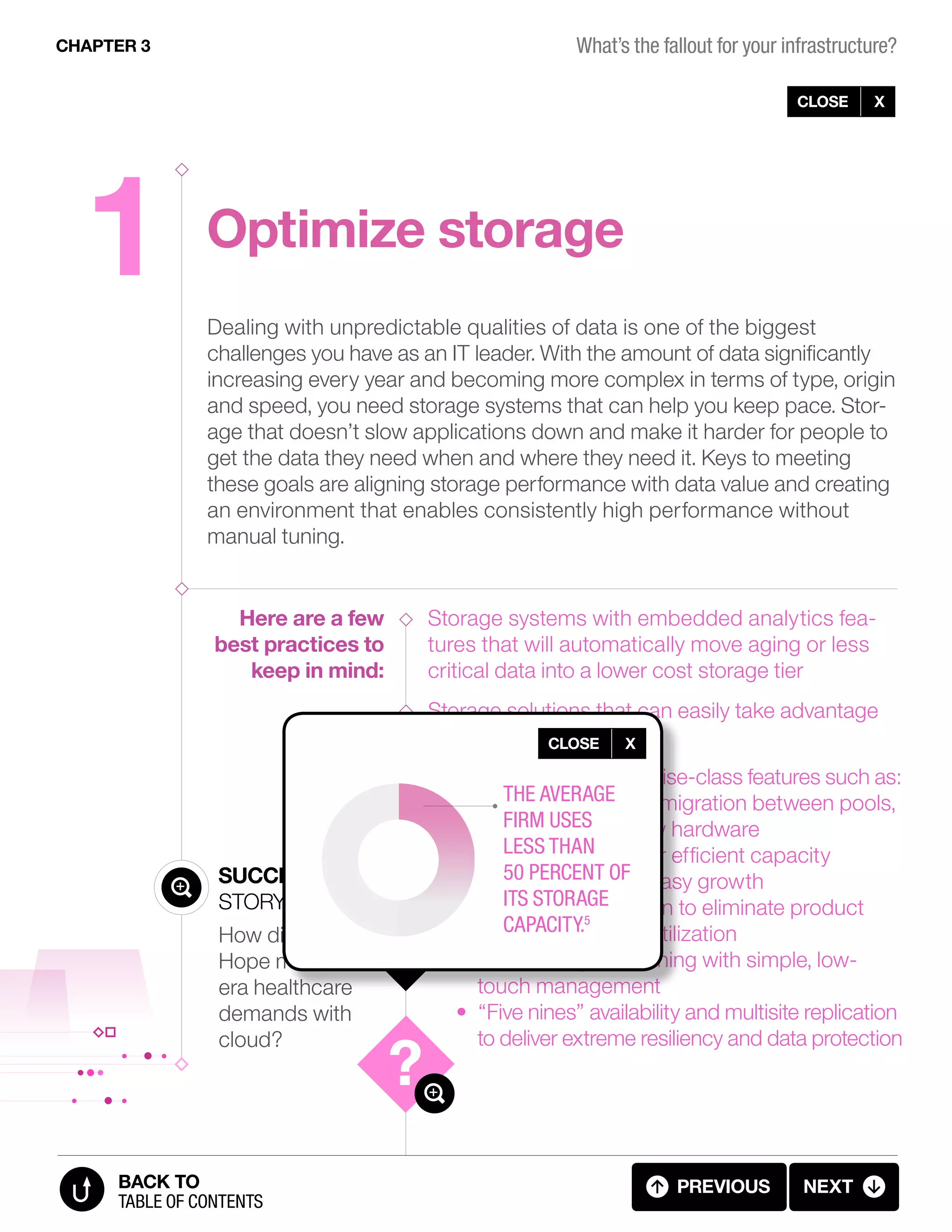 1 Optimize storage
Here are a few
best practices to
keep in mind:
Success
Story
How did City of
Hope meet new-
era healthcare
demands with
cloud?
CLOSE X
Dealing with unpredictable qualities of data is one of the biggest
challenges you have as an IT leader. With the amount of data significantly
increasing every year and becoming more complex in terms of type, origin
and speed, you need storage systems that can help you keep pace. Stor-
age that doesn’t slow applications down and make it harder for people to
get the data they need when and where they need it. Keys to meeting
these goals are aligning storage performance with data value and creating
an environment that enables consistently high performance without
manual tuning.
Storage systems with embedded analytics fea-
tures that will automatically move aging or less
critical data into a lower cost storage tier
Storage solutions that can easily take advantage
of flash technology
Systems that offer enterprise-class features such as:
• Nondisruptive data migration between pools,
tiers, and old or new hardware
• Thin provisioning for efficient capacity
management and easy growth
• Storage virtualization to eliminate product
silos and increase utilization
• Self-healing, self-tuning with simple, low-
touch management
• “Five nines” availability and multisite replication
to deliver extreme resiliency and data protection
CHAPTER 3
previous next
table of contents
BACK TO
CLOSE X
The average
firm uses
less than
50 percent of
its storage
capacity.5
3.04 FALLOUT (4 OF 11)
What’s the fallout for your infrastructure?
 
