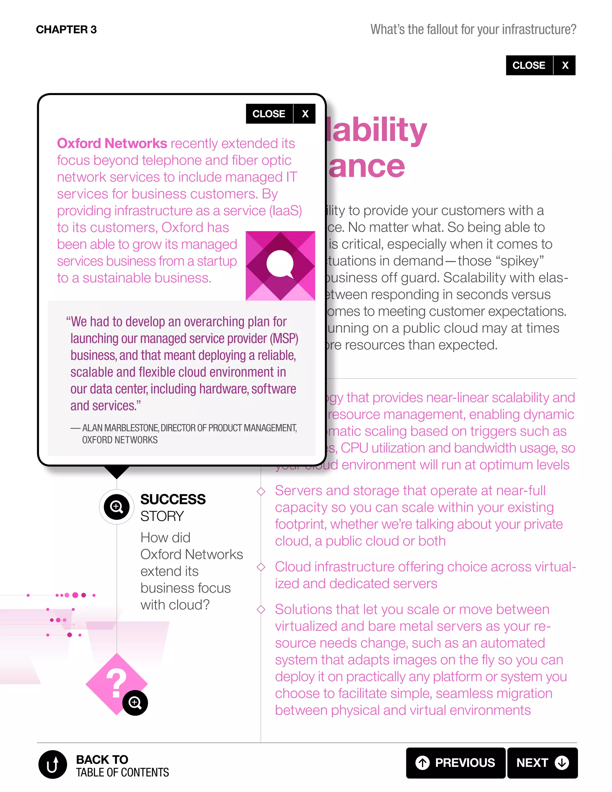 2
Here are a few
best practices to
keep in mind:
Improve scalability
and performance
Success
Story
How did
Oxford Networks
extend its
business focus
with cloud?
CLOSE X
As an IT leader, you need the ability to provide your customers with a
consistent, high-quality experience. No matter what. So being able to
scale in and out instantaneously is critical, especially when it comes to
keeping up with unexpected fluctuations in demand—those “spikey”
workloads that can catch your business off guard. Scalability with elas-
ticity can mean the difference between responding in seconds versus
minutes—a huge factor when it comes to meeting customer expectations.
Keep in mind that applications running on a public cloud may at times
perform poorly if they require more resources than expected.
Technology that provides near-linear scalability and
scalable resource management, enabling dynamic
and automatic scaling based on triggers such as
schedules, CPU utilization and bandwidth usage, so
your cloud environment will run at optimum levels
Servers and storage that operate at near-full
capacity so you can scale within your existing
footprint, whether we’re talking about your private
cloud, a public cloud or both
Cloud infrastructure offering choice across virtual-
ized and dedicated servers
Solutions that let you scale or move between
virtualized and bare metal servers as your re-
source needs change, such as an automated
system that adapts images on the fly so you can
deploy it on practically any platform or system you
choose to facilitate simple, seamless migration
between physical and virtual environments
CHAPTER 3
previous next
table of contents
BACK TO
CLOSE X
Oxford Networks recently extended its
focus beyond telephone and fiber optic
network services to include managed IT
services for business customers. By
providing infrastructure as a service (IaaS)
to its customers, Oxford has
been able to grow its managed
services business from a startup
to a sustainable business.
“We had to develop an overarching plan for
launching our managed service provider (MSP)
business, and that meant deploying a reliable,
scalable and flexible cloud environment in
our data center, including hardware, software
and services.”
— Alan Marblestone,director of product management,
Oxford Networks
3.06 FALLOUT (6 OF 11)
What’s the fallout for your infrastructure?
 