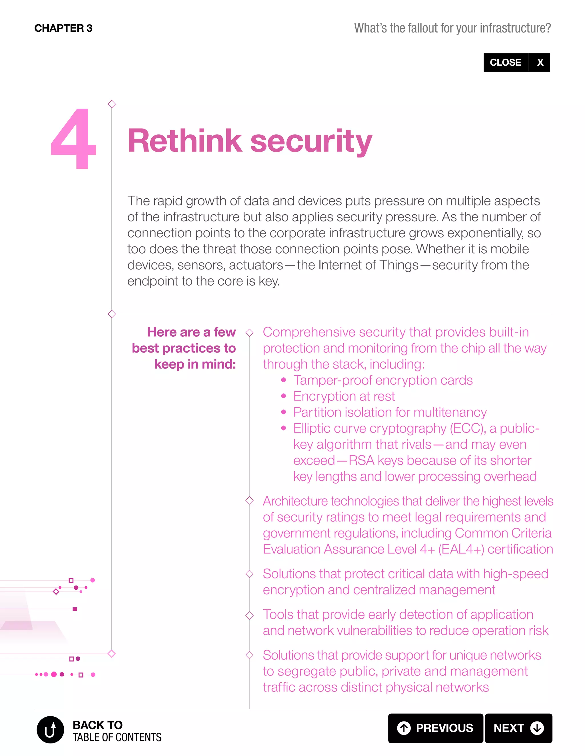 4 Rethink security
The rapid growth of data and devices puts pressure on multiple aspects
of the infrastructure but also applies security pressure. As the number of
connection points to the corporate infrastructure grows exponentially, so
too does the threat those connection points pose. Whether it is mobile
devices, sensors, actuators—the Internet of Things—security from the
endpoint to the core is key.
Comprehensive security that provides built-in
protection and monitoring from the chip all the way
through the stack, including:
• Tamper-proof encryption cards
• Encryption at rest
• Partition isolation for multitenancy
• Elliptic curve cryptography (ECC), a public-
key algorithm that rivals—and may even
exceed—RSA keys because of its shorter
key lengths and lower processing overhead
Architecture technologies that deliver the highest levels
of security ratings to meet legal requirements and
government regulations, including Common Criteria
Evaluation Assurance Level 4+ (EAL4+) certification
Solutions that protect critical data with high-speed
encryption and centralized management
Tools that provide early detection of application
and network vulnerabilities to reduce operation risk
Solutions that provide support for unique networks
to segregate public, private and management
traffic across distinct physical networks
Here are a few
best practices to
keep in mind:
CLOSE X
CHAPTER 3
previous next
table of contents
BACK TO
3.10 FALLOUT 4 (10 OF 11)
What’s the fallout for your infrastructure?
 