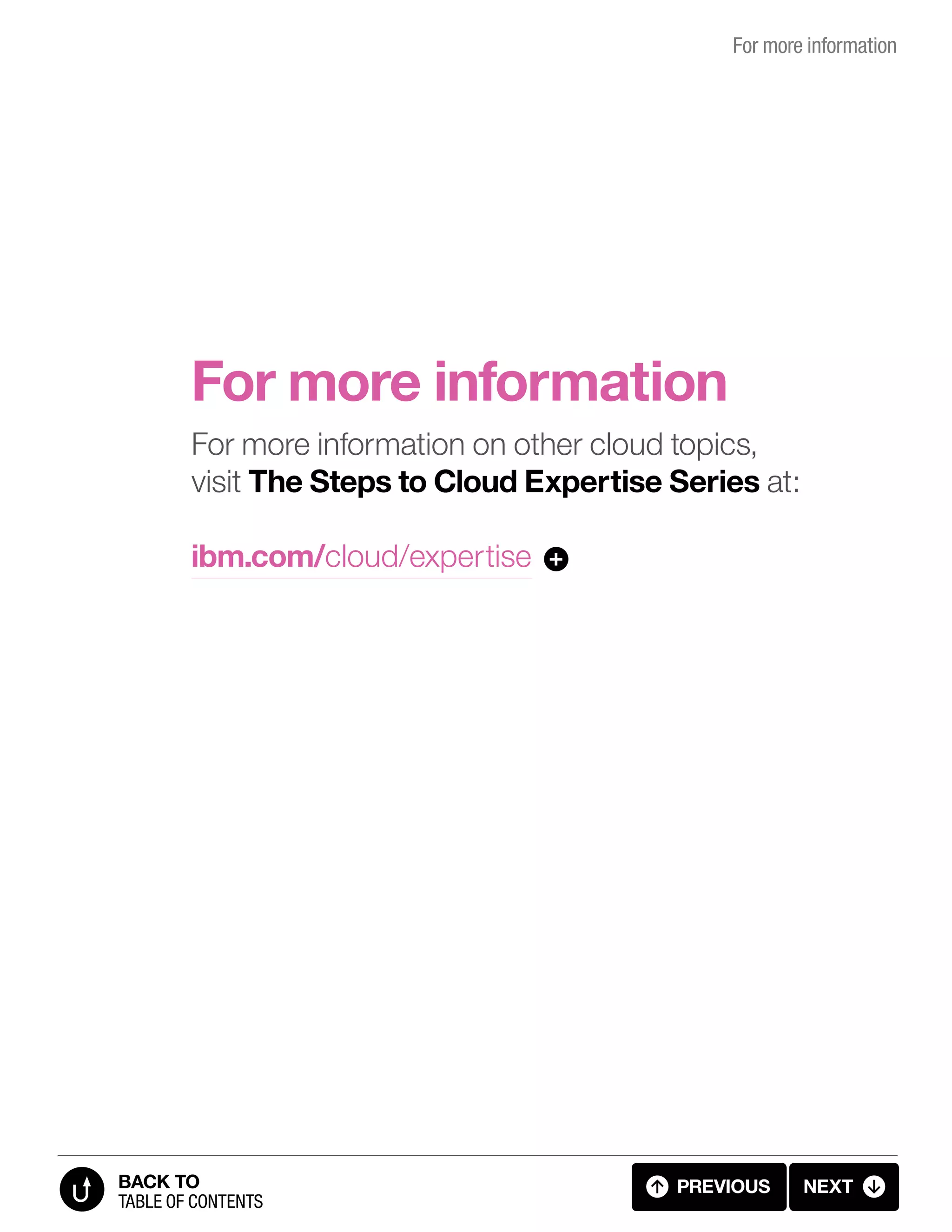 For more information
For more information
For more information on other cloud topics,
visit The Steps to Cloud Expertise Series at:
ibm.com/cloud/expertise +
previous next
table of contents
BACK TO
4.1 FOR MORE INFORMATION4.01 FOR MORE INFO
 