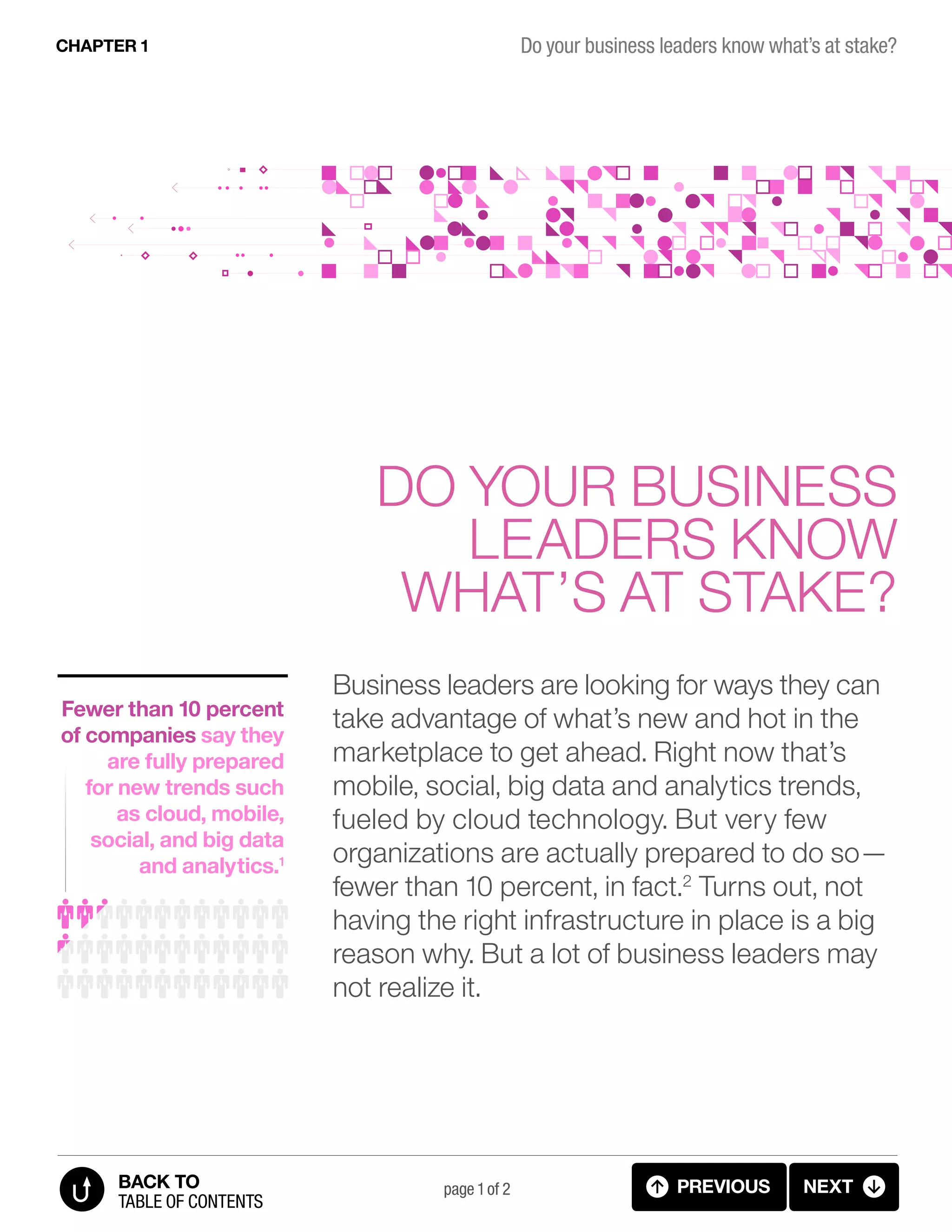 Business leaders are looking for ways they can
take advantage of what’s new and hot in the
marketplace to get ahead. Right now that’s
mobile, social, big data and analytics trends,
fueled by cloud technology. But very few
organizations are actually prepared to do so—
fewer than 10 percent, in fact.2
Turns out, not
having the right infrastructure in place is a big
reason why. But a lot of business leaders may
not realize it.
Do your business
leaders know
what’s at stake?
Fewer than 10 percent
of companies say they
are fully prepared
for new trends such
as cloud, mobile,
social, and big data
and analytics.1
page 1 of 2 previous next
Do your business leaders know what’s at stake?CHAPTER 1
table of contents
BACK TO
1.01 INTRO (1 OF 2)
 