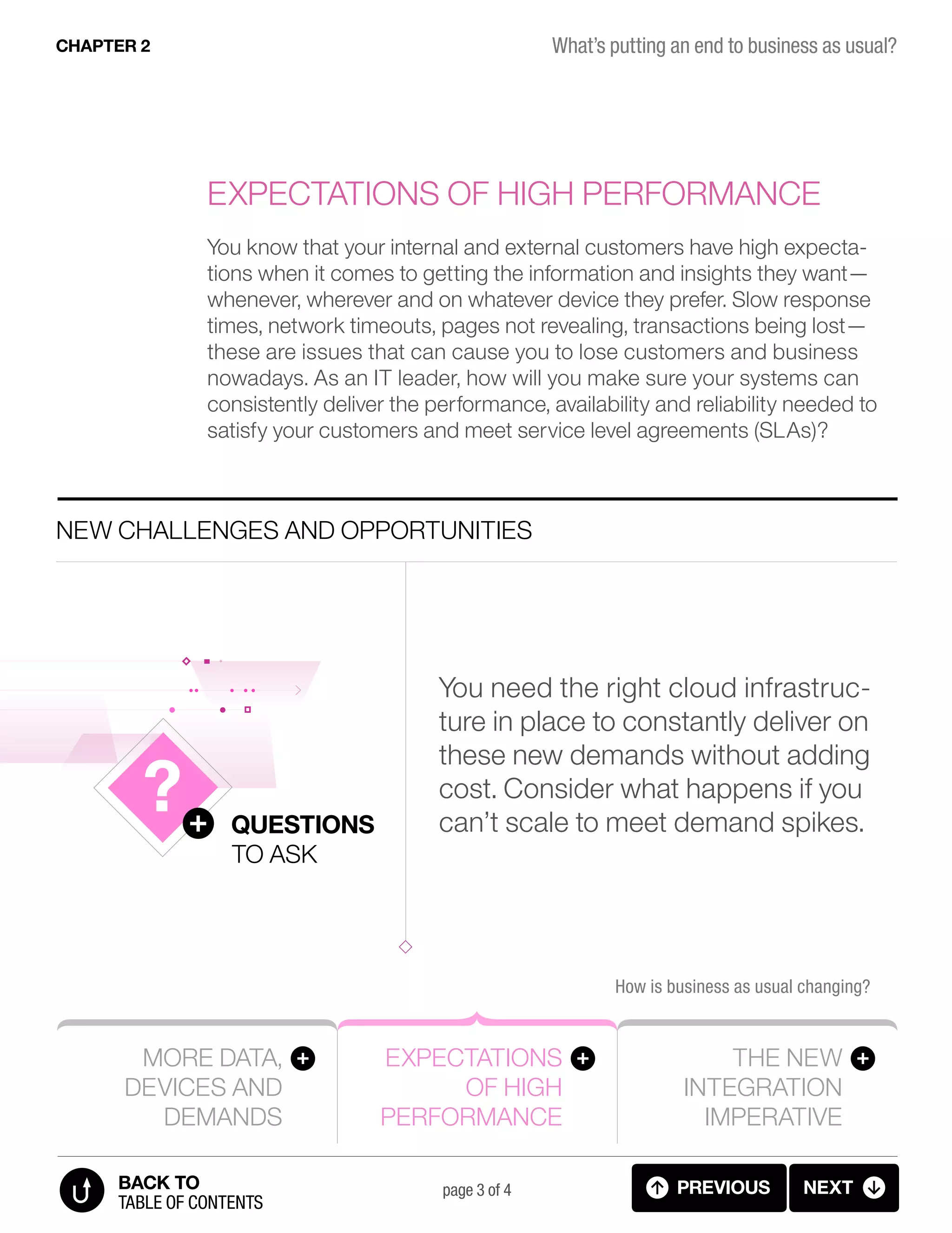 More data,
devices and
demands
Expectations
of high
performance
The new
integration
imperative
How is business as usual changing?
New challenges and opportunities
Questions
to ask
page 3 of 4
You know that your internal and external customers have high expecta-
tions when it comes to getting the information and insights they want—
whenever, wherever and on whatever device they prefer. Slow response
times, network timeouts, pages not revealing, transactions being lost—
these are issues that can cause you to lose customers and business
nowadays. As an IT leader, how will you make sure your systems can
consistently deliver the performance, availability and reliability needed to
satisfy your customers and meet service level agreements (SLAs)?
Expectations of high performance
You need the right cloud infrastruc-
ture in place to constantly deliver on
these new demands without adding
cost. Consider what happens if you
can’t scale to meet demand spikes.
What’s putting an end to business as usual?CHAPTER 2
previous next
table of contents
BACK TO
2.03 BIZ AS USUAL 2 (4 OF 7)
 
